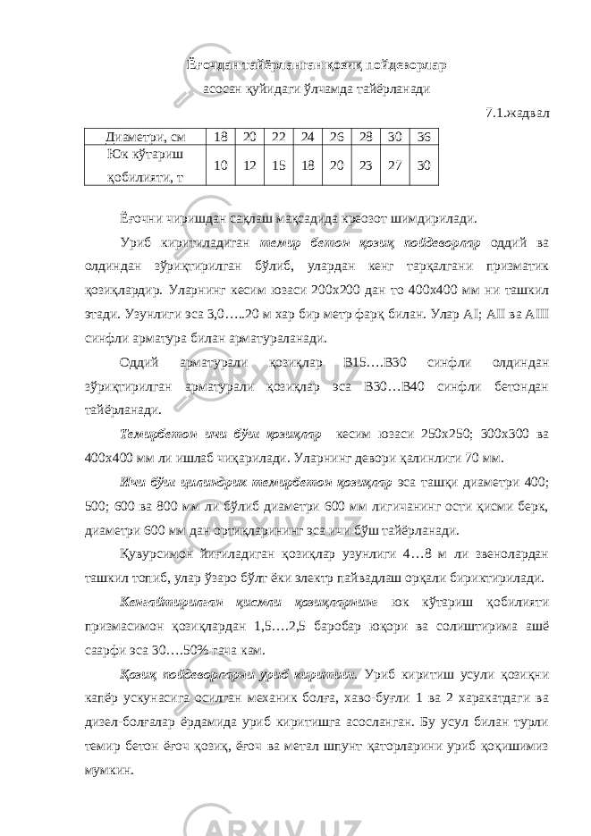 Ёғочдан тайёрланган қозиқ пойдеворлар асосан қуйидаги ўлчамда тайёрланади 7.1.жадвал Диаметри, см 18 20 22 24 26 28 30 36 Юк кўтариш қобилияти, т 10 12 15 18 20 23 27 30 Ёғочни чиришдан сақлаш мақсадида креозот шимдирилади. Уриб киритиладиган темир бетон қозиқ пойдеворлар оддий ва олдиндан зўриқтирилган бўлиб, улардан кенг тарқалгани призматик қозиқлардир. Уларнинг кесим юзаси 200х200 дан то 400х400 мм ни ташкил этади. Узунлиги эса 3,0…..20 м хар бир метр фарқ билан. Улар А I ; А II ва А III синфли арматура билан арматураланади. Оддий арматурали қозиқлар В15….В30 синфли олдиндан зўриқтирилган арматурали қозиқлар эса В30…В40 синфли бетондан тайёрланади. Темирбетон ичи бўш қозиқлар кесим юзаси 250х250; 300х300 ва 400х400 мм ли ишлаб чиқарилади. Уларнинг девори қалинлиги 70 мм. Ичи бўш цилиндрик темирбетон қозиқлар эса ташқи диаметри 400; 500; 600 ва 800 мм ли бўлиб диаметри 600 мм лигичанинг ости қисми берк, диаметри 600 мм дан ортиқларининг эса ичи бўш тайёрланади. Қувурсимон йиғиладиган қозиқлар узунлиги 4…8 м ли звенолардан ташкил топиб, улар ўзаро бўлт ёки электр пайвадлаш орқали бириктирилади. Кенгайтирилган қисмли қозиқларнинг юк кўтариш қобилияти призмасимон қозиқлардан 1,5….2,5 баробар юқори ва солиштирима ашё саарфи эса 30….50% гача кам. Қозиқ пойдеворларни уриб киритиш . Уриб киритиш усули қозиқни капёр ускунасига осилган механик болға, хаво-буғли 1 ва 2 харакатдаги ва дизел-болғалар ёрдамида уриб киритишга асосланган. Бу усул билан турли темир бетон ёғоч қозиқ, ёғоч ва метал шпунт қаторларини уриб қоқишимиз мумкин. 