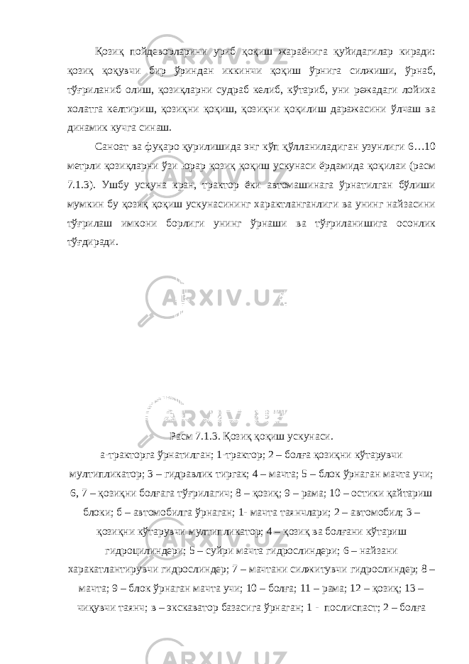 Қозиқ пойдеворларини уриб қоқиш жараёнига қуйидагилар киради: қозиқ қоқувчи бир ўриндан иккинчи қоқиш ўрнига силжиши, ўрнаб, тўғриланиб олиш, қозиқларни судраб келиб, кўтариб, уни режадаги лойиха холатга келтириш, қозиқни қоқиш, қозиқни қоқилиш даражасини ўлчаш ва динамик кучга синаш. Саноат ва фуқаро қурилишида энг кўп қўлланиладиган узунлиги 6…10 метрли қозиқларни ўзи юрар қозиқ қоқиш ускунаси ёрдамида қоқилаи (расм 7.1.3). Ушбу ускуна кран, трактор ёки автомашинага ўрнатилган бўлиши мумкин бу қозиқ қоқиш ускунасининг характланганлиги ва унинг найзасини тўғрилаш имкони борлиги унинг ўрнаши ва тўғриланишига осонлик тўғдиради. Расм 7.1.3. Қозиқ қоқиш ускунаси. а-тракторга ўрнатилган; 1-трактор; 2 – болға қозиқни кўтарувчи мултипликатор; 3 – гидравлик тиргак; 4 – мачта; 5 – блок ўрнаган мачта учи; 6, 7 – қозиқни болғага тўғрилагич; 8 – қозиқ; 9 – рама; 10 – остики қайтариш блоки; б – автомобилга ўрнаган; 1- мачта таянчлари; 2 – автомобил; 3 – қозиқни кўтарувчи мултипликатор; 4 – қозиқ ва болғани кўтариш гидроцилиндери; 5 – суйри мачта гидрослиндери; 6 – найзани харакатлантирувчи гидрослиндер; 7 – мачтани силжитувчи гидрослиндер; 8 – мачта; 9 – блок ўрнаган мачта учи; 10 – болға; 11 – рама; 12 – қозиқ; 13 – чиқувчи таянч; в – экскаватор базасига ўрнаган; 1 - послиспаст; 2 – болға 