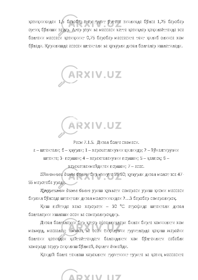 қозиқникидан 1,5 бароба, агар грунт ўртача зичликда бўлса 1,25 баробар ортиқ бўлиши зарур. Агар узун ва массаси катта қозиқлар қоқилаётганда эса болғани массаси қозиқнинг 0,75 баробар массасига тенг қилиб олинса хам бўлади. Қурилишда асосан штангали ва қувурли дизел болғалар ишлатилади. Расм 7.1.5. Дизел болға схемаси . а – штангали ; б – қвурли ; 1 – харакатланувчи цилиндр ; 2 – йўналтирувчи штанга ; 3- поршен ; 4 – характаланувчи поршен ; 5 – қалпоқ ; 6 – харакатланмайдиган поршен ; 7 – асос . Штангали дизел болға бир минута 55-60; қувурли дизел молот эса 47- 55 маротаба уради. Қувурсимон дизел болға уриш қуввати самараси уриш қисми массаси бирхил бўлсада штангали дизел молотникидан 2…3 баробар самаралироқ. Қиш пайтида хаво харорати – 30 0 С атрофида штангали дизел болғаларни ишлаши осон ва самаралироқдир. Дизел болғаларни бир қатор афзалликлари билан бирга камчилиги хам мавжуд, масаалан; юмшоқ ва осон сиқилувчи грунтларда қоқиш жараёни болғани қозиқдан қайтаётгандаги баландлиги кам бўлганлиги сабабли камерада зарур сиқилиш бўлмай, ёқилғи ёнмайди. Қандай болға танлаш кераклиги грунтнинг турига ва қозиқ массасига 