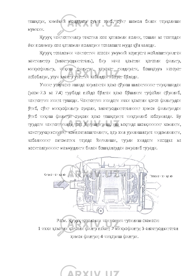 ташқари, кимёвий моддалар сувга эриб, сўнг шамол билан тарқалиши мумкин. Қуруқ чангютгичлар текстил юза қатламли полни, тошли ва тахтадан ёки полимер юза қатламли полларни тозалашга жуда қўл келади. Қуруқ тозаловчи чангютгич асосан умумий корпусга жойлаштирилган вентилятор (электродвигатель), бир неча қаватли қоғозли фильтр, микрофильтр, чиқиш фильтри, ҳаракат ғилдираги, бошқарув назорат асбоблари, узун электр узатгич кабелдан иборат бўлади. Унинг узлуксиз ишида кирланган ҳаво сўриш шлангининг тирқишидан (расм-7.3 ва 7.4) трубада пайдо бўлган ҳаво бўшлиғи туфайли сўрилиб, чангютгич ичига тушади. Чангютгич ичидаги икки қаватли қоғоз фильтрдан ўтиб, сўнг микрофильтр орқали, электродвигателнинг ҳимоя фильтридан ўтиб чиқиш фильтри орқали ҳаво ташқарига чиқарилиб юборилади. Бу турдаги чангютгичлар тоза йиғиштириш, иш вақтида шовқиннинг камлиги, конструкциясининг компактлашганлиги, ҳар хил урилишларга чидамлилиги, кабелининг автоматик тарзда йиғилиши, турли хилдаги насадка ва воситаларининг мавжудлиги билан бошқалардан ажралиб туради. Расм. Қуруқ тозаловчи чангютгич тузилиш схемаси: 1-икки қаватли қоғозли филтр пакет; 2-микрофилтр; 3-електродвигател ҳимоя филтри; 4-чиқариш филтри.Кирланган ҳаво Тозаланган ҳаво 