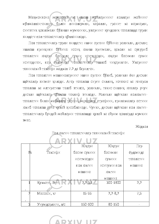 Меҳмонхона жамоавий ва яшаш жойларининг поллари жойнинг мўлжалланганлиги билан линолеумли, кафелли, гранит ва мармарли, синтетик қопламали бўлиши мумкинки, уларнинг кундалик тозалашда турли хилдаги пол тозалагичлар қўлланилади. Пол тозалагичлар турли хилдаги: ишчи органи бўйича: роликли, дискли; ишлаш принципи бўйича: иссиқ ювиш эритмали, ҳаволи ва супуриб тозалагич юқори босимли сувни иситмасдан, юқори босимли сувни иситадиган, пар ёрдамида тозалагичлар ишлаб чиқарилган. Уларнинг техникавий тавсифи жадвал-7.2 да берилган. Пол тозалагич машиналарнинг ишчи органи бўлиб, роликли ёки дискли щёткалар хизмат қилади. Агар тозалаш сирти силлиқ, нотекис ва генерал тозалаш ва ялтиратиш талаб этилса, роликли, текис-силлиқ юзалар учун дискли щёткалар қўллаш таклиф этилади. Роликли щёткали полювгич- тозалагич билан мебеллар тагини, жиҳозлар атрофини, прилавкалар остини ювиб тозалаш анча қулай ҳисобланади. Чунки, дискли щёткали пол ювгич- тозалагичлар бундай жойларни тозалашда қулай ва айрим ҳолларда мумкин эмас. Жадвал Пол ювгич-тозалагичлар техникавий тавсифи № Тавсифи Юқори босим сувини иситмасдан пол ювгич машина Юқори босимли сувини иситувчи пол ювгич машина Пар ёрдамида тозалагич машина 1 . Қуввати, Вт 2,2-3,1 300-1800 2,2 2 . Массаси, кг 15-5 2,2-8,2 7,5 3 Унумдорлиги, л/с 150-600 80-150 - 