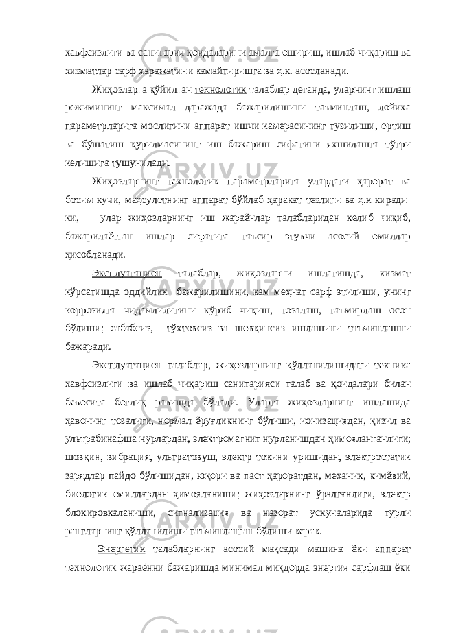 хавфсизлиги ва санитария қоидаларини амалга ошириш, ишлаб чиқариш ва хизматлар сарф харажатини камайтиришга ва ҳ.к. асосланади. Жиҳозларга қўйилган технологик талаблар деганда, уларнинг ишлаш режимининг максимал даражада бажарилишини таъминлаш, лойиха параметрларига мослигини аппарат ишчи камерасининг тузилиши, ортиш ва бўшатиш қурилмасининг иш бажариш сифатини яхшилашга тўғри келишига тушунилади. Жиҳозларнинг технологик параметрларига улардаги ҳарорат ва босим кучи, маҳсулотнинг аппарат бўйлаб ҳаракат тезлиги ва ҳ.к киради- ки, улар жиҳозларнинг иш жараёнлар талабларидан келиб чиқиб, бажарилаётган ишлар сифатига таъсир этувчи асосий омиллар ҳисобланади. Эксплуатацион талаблар, жиҳозларни ишлатишда, хизмат кўрсатишда оддийлик бажарилишини, кам меҳнат сарф этилиши, унинг коррозияга чидамлилигини кўриб чиқиш, тозалаш, таъмирлаш осон бўлиши; сабабсиз, тўхтовсиз ва шовқинсиз ишлашини таъминлашни бажаради. Эксплуатацион талаблар, жиҳозларнинг қўлланилишидаги техника хавфсизлиги ва ишлаб чиқариш санитарияси талаб ва қоидалари билан бевосита боғлиқ равишда бўлади. Уларга жиҳозларнинг ишлашида ҳавонинг тозалиги, нормал ёруғликнинг бўлиши, ионизациядан, қизил ва ультрабинафша нурлардан, элек тромагнит нурланишдан ҳимояланганлиги; шовқин, вибрация, ультратовуш, электр токини уришидан, электростатик зарядлар пайдо бўлишидан, юқори ва паст ҳароратдан, механик, кимёвий, биологик омиллардан ҳимояланиши; жиҳозларнинг ўралганлиги, электр блокировкаланиши, сигнализация ва назорат ускуналарида турли рангларнинг қўлланилиши таъминланган бўлиши керак. Энергетик талабларнинг асосий мақсади машина ёки аппарат технологик жараённи бажаришда минимал миқдорда энергия сарфлаш ёки 