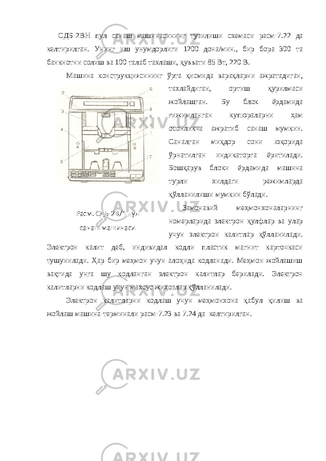 СДБ-2ВН пул санаш машинасининг тузилиши схемаси расм-7.22 да келтирилган. Унинг иш унумдорлиги 1200 дона/мин., бир бора 300 та банкнотни солиш ва 100 талаб тахлаши, қуввати 85 Вт, 220 В. Машина конструкциясининг ўрта қисмида варақларни ажратадиган, тахлайдиган, ортиш қурилмаси жойлашган. Бу блок ёрдамида ғижимланган купюраларни ҳам осонликча ажратиб санаш мумкин. Саналган миқдор сони юқорида ўрнатилган индикаторга ёритилади. Бошқарув блоки ёрдамида машина турли хилдаги режимларда қўлланилиши мумкин бўлади. Замонавий меҳмонхоналарнинг номерларида электрон қулфлар ва улар учун электрон калитлар қўлланилади. Электрон калит деб, индивидал кодли пластик магнит карточкаси тушунилади. Ҳар бир меҳмон учун алоҳида кодланади. Меҳмон жойлашиш вақтида унга шу кодланган электрон калитлар берилади. Электрон калитларни кодлаш учун махсус жиҳозлар қўлланилади. Электрон калитларни кодлаш учун меҳмонхона қабул қилиш ва жойлаш машина-терминали расм- 7 .2 3 ва 7.24 да келтирилган.Расм. СДБ-2В/1 пул санаш машинаси 