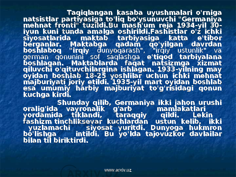  Taqiqlangan kasaba uyushmalari o&#39;rniga Taqiqlangan kasaba uyushmalari o&#39;rniga natsistlar partiyasiga to&#39;liq bo&#39;ysunuvchi &#34;Germaniya natsistlar partiyasiga to&#39;liq bo&#39;ysunuvchi &#34;Germaniya mehnat fronti&#34; tuzildi.mehnat fronti&#34; tuzildi. Bu mash&#39;um reja 1934-yil 30-Bu mash&#39;um reja 1934-yil 30- iyun kuni tunda amalga oshirildi.Fashistlar o&#39;z ichki iyun kuni tunda amalga oshirildi.Fashistlar o&#39;z ichki siyosatlarida maktab tarbiyasiga katta e&#39;tibor siyosatlarida maktab tarbiyasiga katta e&#39;tibor berganlar. Maktabga qadam qo&#39;yilgan davrdan berganlar. Maktabga qadam qo&#39;yilgan davrdan boshlaboq &#34;irqiy boshlaboq &#34;irqiy dunyoqarash&#34;, &#34;irqiy ustunlik&#34; va dunyoqarash&#34;, &#34;irqiy ustunlik&#34; va german qonunini sof saqlashgagerman qonunini sof saqlashga e&#39;tiqod tarbiyalana e&#39;tiqod tarbiyalana boshlagan. Maktablarda faqat natsizmga xizmat boshlagan. Maktablarda faqat natsizmga xizmat qiluvchi o&#39;qituvchilargina ishlagan. 1933-yilning may qiluvchi o&#39;qituvchilargina ishlagan. 1933-yilning may oyidan boshlab 18-25 yoshlilar uchun ichki mehnat oyidan boshlab 18-25 yoshlilar uchun ichki mehnat majburiyati joriy etildi. 1935-yil mart oyidan boshlab majburiyati joriy etildi. 1935-yil mart oyidan boshlab esa umumiy harbiy majburiyat to&#39;g&#39;risidagi qonun esa umumiy harbiy majburiyat to&#39;g&#39;risidagi qonun kuchga kirdi.kuchga kirdi. Shunday qilib, Germaniya ikki jahon urushi Shunday qilib, Germaniya ikki jahon urushi oralig&#39;ida vayronalik g&#39;arb mamlakatlari oralig&#39;ida vayronalik g&#39;arb mamlakatlari yordamida tiklandi, taraqqiy qildi. Lekin yordamida tiklandi, taraqqiy qildi. Lekin fashizm tinchliksevar kuchlardan ustun kelib, ikki fashizm tinchliksevar kuchlardan ustun kelib, ikki yuzlamachi siyosat yuritdi. Dunyoga hukmron yuzlamachi siyosat yuritdi. Dunyoga hukmron bo&#39;lishga intildi. Bu yo&#39;lda tajovuzkor davlailar bo&#39;lishga intildi. Bu yo&#39;lda tajovuzkor davlailar bilan til biriktirdi.bilan til biriktirdi. www.arxiv.uzwww.arxiv.uz 