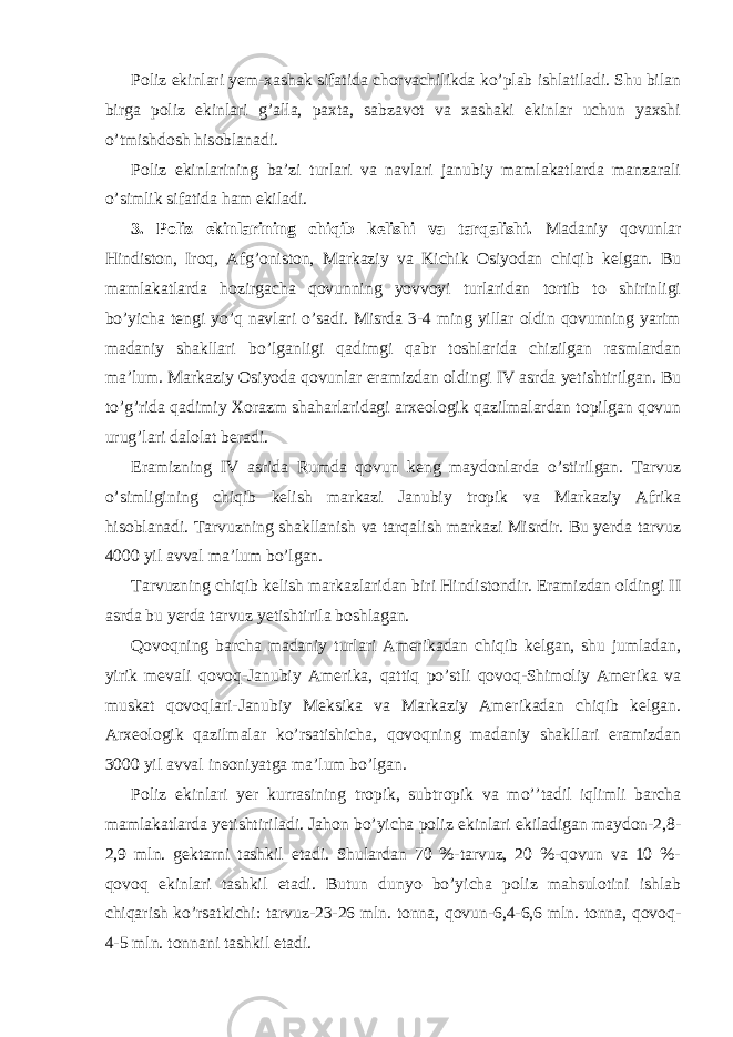 Poliz ekinlari yem-xashak sifatida chorvachilikda ko’plab ishlatiladi. Shu bilan birga poliz ekinlari g’alla, paxta, sabzavot va xashaki ekinlar uchun yaxshi o’tmishdosh hisoblanadi. Poliz ekinlarining ba’zi turlari va navlari janubiy mamlakatlarda manzarali o’simlik sifatida ham ekiladi. 3. Poliz ekinlarining chiqib kelishi va tarqalishi. Madaniy qovunlar Hindiston, Iroq, Afg’oniston, Markaziy va Kichik Osiyodan chiqib kelgan. Bu mamlakatlarda hozirgacha qovunning yovvoyi turlaridan tortib to shirinligi bo’yicha tengi yo’q navlari o’sadi. Misrda 3-4 ming yillar oldin qovunning yarim madaniy shakllari bo’lganligi qadimgi qabr toshlarida chizilgan rasmlardan ma’lum. Markaziy Osiyoda qovunlar eramizdan oldingi IV asrda yetishtirilgan. Bu to’g’rida qadimiy Xorazm shaharlaridagi arxeologik qazilmalardan topilgan qovun urug’lari dalolat beradi. Eramizning IV asrida Rumda qovun keng maydonlarda o’stirilgan. Tarvuz o’simligining chiqib kelish markazi Janubiy tropik va Markaziy Afrika hisoblanadi. Tarvuzning shakllanish va tarqalish markazi Misrdir. Bu yerda tarvuz 4000 yil avval ma’lum bo’lgan. Tarvuzning chiqib kelish markazlaridan biri Hindistondir. Eramizdan oldingi II asrda bu yerda tarvuz yetishtirila boshlagan. Qovoqning barcha madaniy turlari Amerikadan chiqib kelgan, shu jumladan, yirik mevali qovoq-Janubiy Amerika, qattiq po’stli qovoq-Shimoliy Amerika va muskat qovoqlari-Janubiy Meksika va Markaziy Amerikadan chiqib kelgan. Arxeologik qazilmalar ko’rsatishicha, qovoqning madaniy shakllari eramizdan 3000 yil avval insoniyatga ma’lum bo’lgan. Poliz ekinlari yer kurrasining tropik, subtropik va mo’’tadil iqlimli barcha mamlakatlarda yetishtiriladi. Jahon bo’yicha poliz ekinlari ekiladigan maydon-2,8- 2,9 mln. gektarni tashkil etadi. Shulardan 70 %-tarvuz, 20 %-qovun va 10 %- qovoq ekinlari tashkil etadi. Butun dunyo bo’yicha poliz mahsulotini ishlab chiqarish ko’rsatkichi: tarvuz-23-26 mln. tonna, qovun-6,4-6,6 mln. tonna, qovoq- 4-5 mln. tonnani tashkil etadi. 