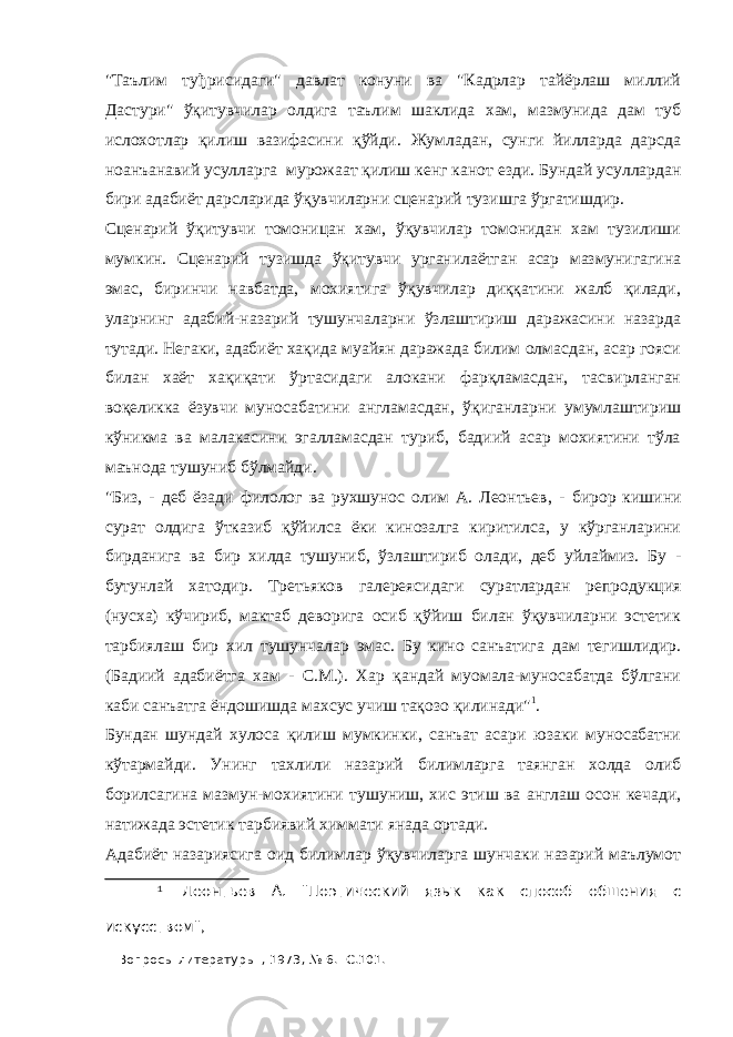 &#34;Таълим туђрисидаги&#34; давлат конуни ва &#34;Кадрлар тайёрлаш миллий Дастури&#34; ўқитувчилар олдига таълим шаклида хам, мазмунида дам туб ислохотлар қилиш вазифасини қўйди. Жумладан, сунги йилларда дарсда ноанъанавий усулларга мурожаат қилиш кенг канот ез ди. Бундай усуллардан бири адабиёт дарсларида ўқувчиларни сцена рий тузишга ўргатишдир. Сценарий ўқитувчи томоницан хам, ўқувчилар томонидан хам тузилиши мумкин. Сценарий тузишда ўқитувчи урганилаётган асар мазмунигагина эмас, биринчи навбатда, мохиятига ўқувчилар диққатини жалб қилади, уларнинг адабий-назарий тушунчаларни ўзлаштириш даражасини назарда тутади. Негаки, адабиёт хақида муайян даражада билим олмасдан, асар гояси билан хаёт хақиқати ўртасидаги алокани фарқламасдан, тасвирланган воқеликка ёзувчи муносабатини англамасдан, ўқиганларни умумлаштириш кўникма ва малакасини эгалламасдан туриб, бадиий асар мохиятини тўла маънода тушуниб бўлмайди. &#34;Биз, - деб ёзади филолог ва рухшунос олим А. Леонтьев, - бирор кишини сурат олдига ўтказиб қўйилса ёки кинозалга киритилса, у кўрганларини бирданига ва бир хилда тушуниб, ўзлаштириб олади, деб уйлаймиз. Бу - бутунлай хатодир. Третьяков галереясидаги суратлардан репродукция (нусха) кўчириб, мактаб деворига осиб қўйиш билан ўқувчиларни эстетик тарбиялаш бир хил тушунчалар эмас. Бу кино санъатига дам тегишлидир. (Бадиий адабиётга хам - С.М.). Хар қандай муомала-муносабатда бўлгани каби санъатга ёндошишда махсус учиш тақозо қилинади&#34; 1 . Бундан шундай хулоса қилиш мумкинки, санъат асари юзаки муносабатни кўтармайди. Унинг тахлили назарий билимларга таянган холда олиб борилсагина мазмун-мохиятини тушуниш, хис этиш ва англаш осон кечади, натижада эстетик тарбиявий химмати янада ортади. Адабиёт назариясига оид билимлар ўқувчиларга шунчаки назарий маълумот 1 Леонтьев А. &#34;Поэтический язык как способ обшения с искусством&#34;, &#34;Вопросы литературы&#34;, 1973, № 6. -С. 101. 