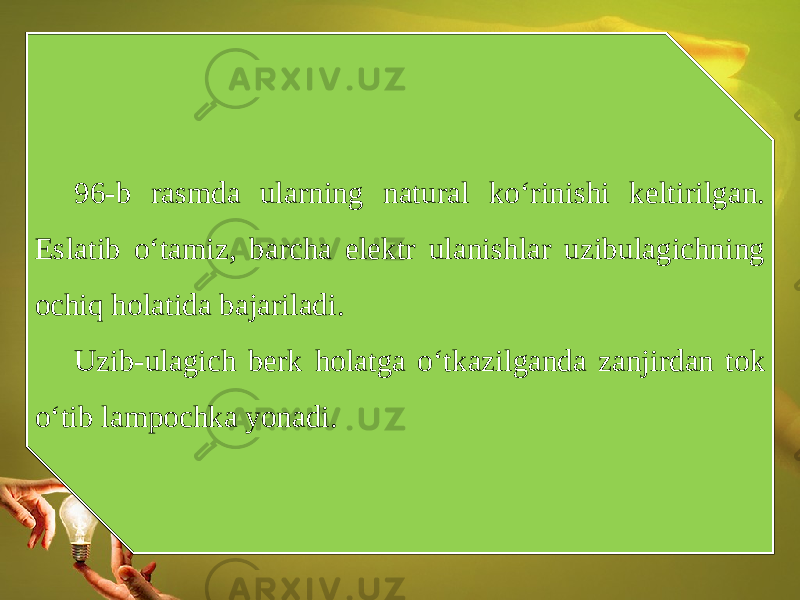 96-b rasmda ularning natural ko‘rinishi keltirilgan. Eslatib o‘tamiz, barcha elektr ulanishlar uzibulagichning ochiq holatida bajariladi. Uzib-ulagich berk holatga o‘tkazilganda zanjirdan tok o‘tib lampochka yonadi. 