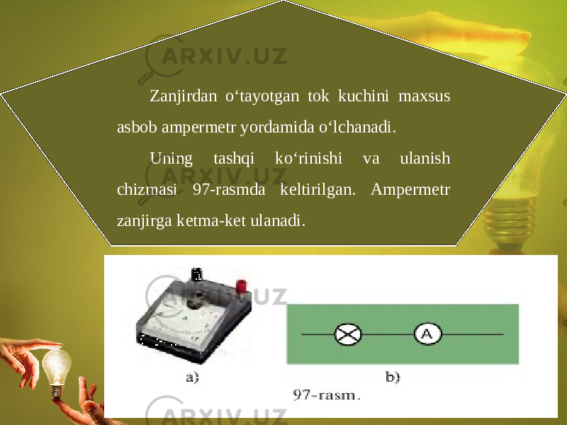 Zanjirdan o‘tayotgan tok kuchini maxsus asbob ampermetr yordamida o‘lchanadi. Uning tashqi ko‘rinishi va ulanish chizmasi 97-rasmda keltirilgan. Ampermetr zanjirga ketma-ket ulanadi. 