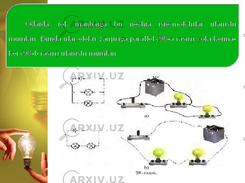 Odatda, tok manbaiga bir nechta iste’molchilar ulanishi mumkin. Bunda ular elektr zanjiriga parallel (98-a rasm) yoki ketma- ket (98-b rasm) ulanishi mumkin. 