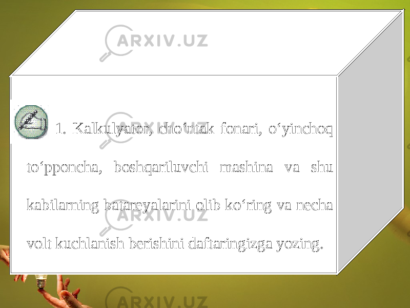 1. Kalkulyator, cho‘ntak fonari, o‘yinchoq to‘pponcha, boshqariluvchi mashina va shu kabilarning batareyalarini olib ko‘ring va necha volt kuchlanish berishini daftaringizga yozing. 