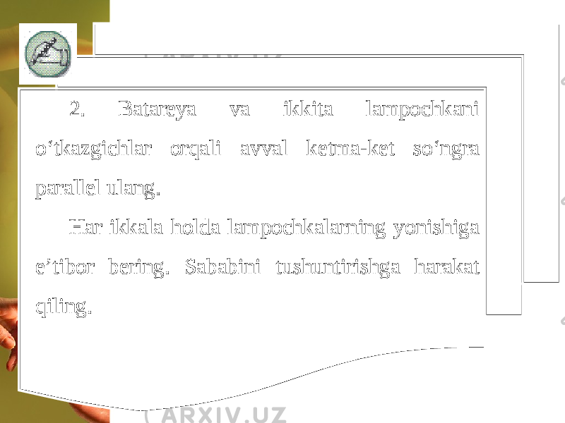 2. Batareya va ikkita lampochkani o‘tkazgichlar orqali avval ketma-ket so‘ngra parallel ulang. Har ikkala holda lampochkalarning yonishiga e’tibor bering. Sababini tushuntirishga harakat qiling. 