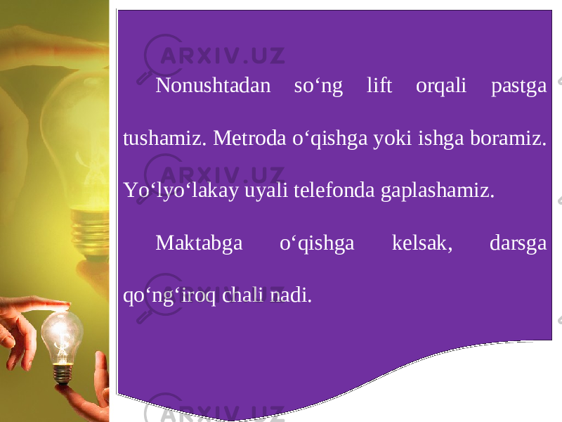 Nonushtadan so‘ng lift orqali pastga tushamiz. Metroda o‘qishga yoki ishga boramiz. Yo‘lyo‘lakay uyali telefonda gaplashamiz. Maktabga o‘qishga kelsak, darsga qo‘ng‘iroq chali nadi. 