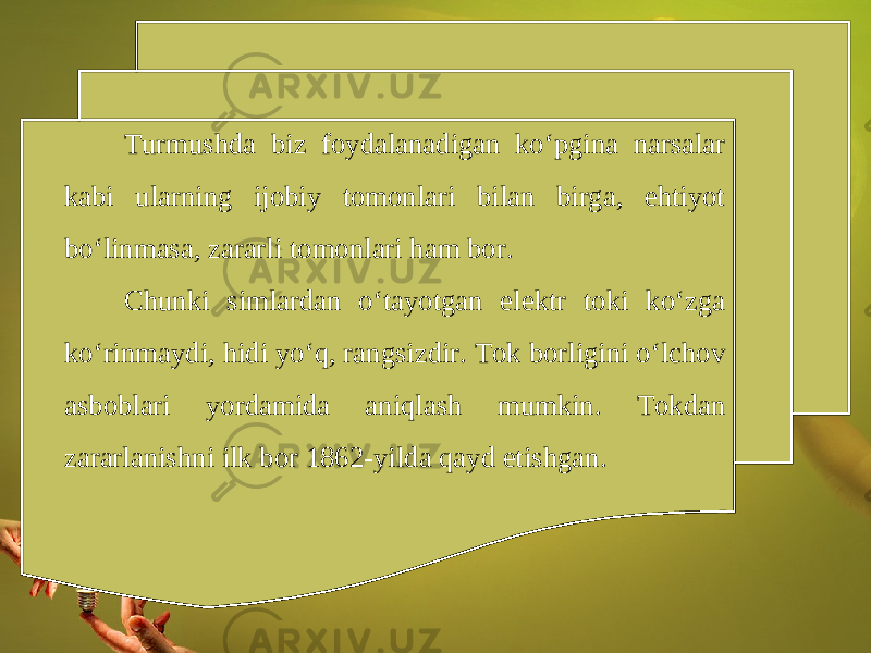 Turmushda biz foydalanadigan ko‘pgina narsalar kabi ularning ijobiy tomonlari bilan birga, ehtiyot bo‘linmasa, zararli tomonlari ham bor. Chunki simlardan o‘tayotgan elektr toki ko‘zga ko‘rinmaydi, hidi yo‘q, rangsizdir. Tok borligini o‘lchov asboblari yordamida aniqlash mumkin. Tokdan zararlanishni ilk bor 1862-yilda qayd etishgan. 