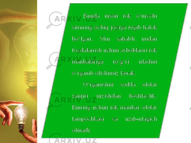 Bunda inson tok o‘tuvchi simning ochiq joyiga tegib halok bo‘lgan. Shu sababli undan foydalanish uchun asboblarni tok manbalariga to‘g‘ri ulashni o‘rganib olishimiz kerak. O‘rganishni sodda elektr zanjiri tuzishdan boshlaylik. Buning uchun tok manbai, elektr lampochkasi va uzib-ulagich olinadi. 