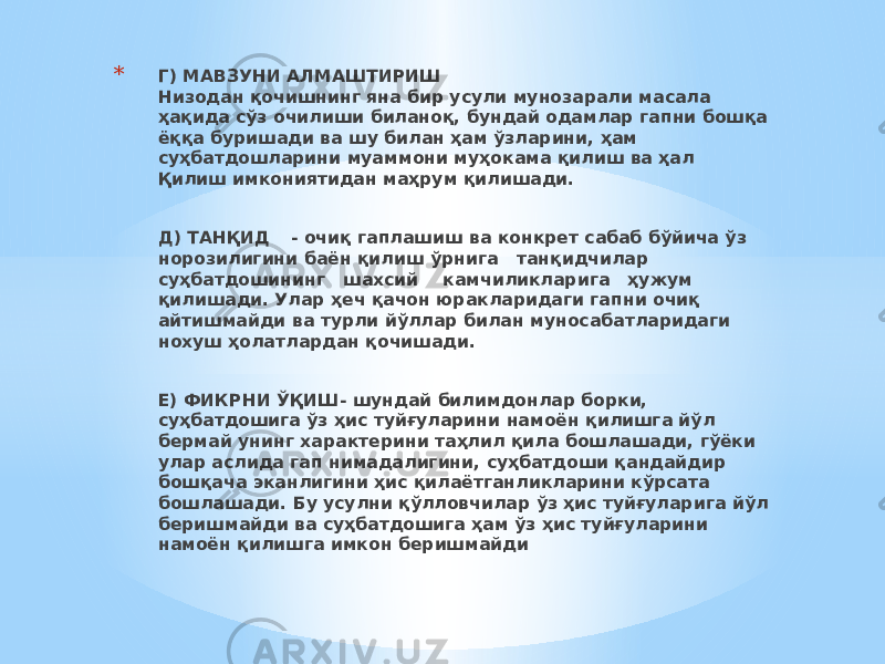 * Г) МАВЗУНИ АЛМАШТИРИШ Низодан қочишнинг яна бир усули мунозарали масала ҳақида сўз очилиши биланоқ, бундай одамлар гапни бошқа ёққа буришади ва шу билан ҳам ўзларини, ҳам суҳбатдошларини муаммони муҳокама қилиш ва ҳал Қилиш имкониятидан маҳрум қилишади. Д) ТАНҚИД - очиқ гаплашиш ва конкрет сабаб бўйича ўз норозилигини баён қилиш ўрнига танқидчилар суҳбатдошининг шахсий камчиликларига ҳужум қилишади. Улар ҳеч қачон юракларидаги гапни очиқ айтишмайди ва турли йўллар билан муносабатларидаги нохуш ҳолатлардан қочишади.   Е) ФИКРНИ ЎҚИШ- шундай билимдонлар борки, суҳбатдошига ўз ҳис туйғуларини намоён қилишга йўл бермай унинг характерини таҳлил қила бошлашади, гўёки улар аслида гап нимадалигини, суҳбатдоши қандайдир бошқача эканлигини ҳис қилаётганликларини кўрсата бошлашади. Бу усулни қўлловчилар ўз ҳис туйғуларига йўл беришмайди ва суҳбатдошига ҳам ўз ҳис туйғуларини намоён қилишга имкон беришмайди 