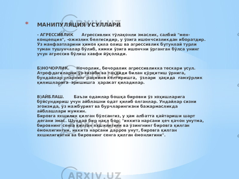 * МАНИПУЛЯЦИЯ УСУЛЛАРИ - АГРЕССИВЛИК Агрессивлик тўлақонли эмаслик, салбий &#34;мен- концепция&#34;, -ожизлик белгисидир, у ўзига ишончсизликдан иборатдир. Ўз манфаатларини ҳимоя қила олиш ва агрессивлик бутунлай турли туман тушунчалар бўлиб, кимки ўзига ишончни ўрганган бўлса унинг учун агрессив бўлиш хавфи йўқолади. Б)НОЧОРЛИК. Ночорлик, бечоралик агрессивликка тескари усул. Атрофдагиларни ўз-ғазаби ва таҳдиди билан қўрқитиш ўрнига, бундайлар уларнинг раҳмини келтиришга, ўзлари ҳақида ғамхўрлик қилишларига эришишга ҳаракат қиладилар.   В)АЙБЛАШ. Баъзи одамлар бошқа бировни ўз хоҳишларига бўйсундириш учун айблашни одат қилиб олганлар. Ундайлар сизни эгоизмда, ўз мажбурият ва бурчларингизни бажармасликда айблашлари мумкин. Бировга яхшилик қилган бўлсангиз, у ҳам албатта қайтариши шарт дегани эмас. Шундай бир нақл бор: &#34;иккита нарсани ҳеч қачон унутма, бировнинг сенга қилган яхшилигини ва ўзингнинг бировга қилган ёмонлигингни, иккита нарсани дарров унут, бировга қилган яхшилигингни ва бировнинг сенга қилган ёмонлигини&#34;.   