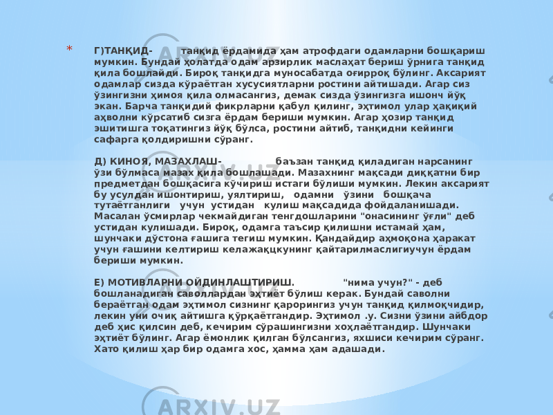 * Г)ТАНҚИД- танқид ёрдамида ҳам атрофдаги одамларни бошқариш мумкин. Бундай ҳолатда одам арзирлик маслаҳат бериш ўрнига танқид қила бошлайди. Бироқ танқидга муносабатда оғирроқ бўлинг. Аксарият одамлар сизда кўраётган хусусиятларни ростини айтишади. Агар сиз ўзингизни ҳимоя қила олмасангиз, демак сизда ўзингизга ишонч йўқ экан. Барча танқидий фикрларни қабул қилинг, эҳтимол улар ҳақиқий аҳволни кўрсатиб сизга ёрдам бериши мумкин. Агар ҳозир танқид эшитишга тоқатингиз йўқ бўлса, ростини айтиб, танқидни кейинги сафарга қолдиришни сўранг.   Д) КИНОЯ, МАЗАХЛАШ- баъзан танқид қиладиган нарсанинг ўзи бўлмаса мазах қила бошлашади. Мазахнинг мақсади диққатни бир предметдан бошқасига кўчириш истаги бўлиши мумкин. Лекин аксарият бу усулдан ишонтириш, уялтириш, одамни ўзини бошқача тутаётганлиги учун устидан кулиш мақсадида фойдаланишади. Масалан ўсмирлар чекмайдиган тенгдошларини &#34;онасининг ўғли&#34; деб устидан кулишади. Бироқ, одамга таъсир қилишни истамай ҳам, шунчаки дўстона ғашига тегиш мумкин. Қандайдир аҳмоқона ҳаракат учун ғашини келтириш келажақцкунинг қайтарилмаслигиучун ёрдам бериши мумкин.   Е) МОТИВЛАРНИ ОЙДИНЛАШТИРИШ. &#34;нима учун?&#34; - деб бошланадиган саволлардан эҳтиёт бўлиш керак. Бундай саволни бераётган одам эҳтимол сизнинг қарорингиз учун танқид қилмоқчидир, лекин уни очиқ айтишга қўрқаётгандир. Эҳтимол .у. Сизни ўзини айбдор деб ҳис қилсин деб, кечирим сўрашингизни хоҳлаётгандир. Шунчаки эҳтиёт бўлинг. Агар ёмонлик қилган бўлсангиз, яхшиси кечирим сўранг. Хато қилиш ҳар бир одамга хос, ҳамма ҳам адашади.   