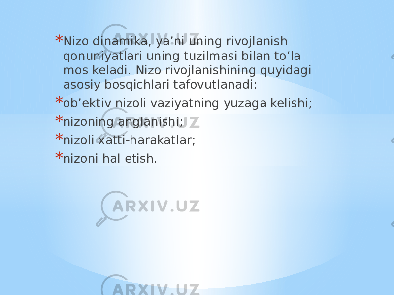 * Nizo dinamika, ya’ni uning rivojlanish qonuniyatlari uning tuzilmasi bilan to‘la mos keladi. Nizo rivojlanishining quyidagi asosiy bosqichlari tafovutlanadi: * ob’ektiv nizoli vaziyatning yuzaga kelishi; * nizoning anglanishi; * nizoli xatti-harakatlar; * nizoni hal etish. 