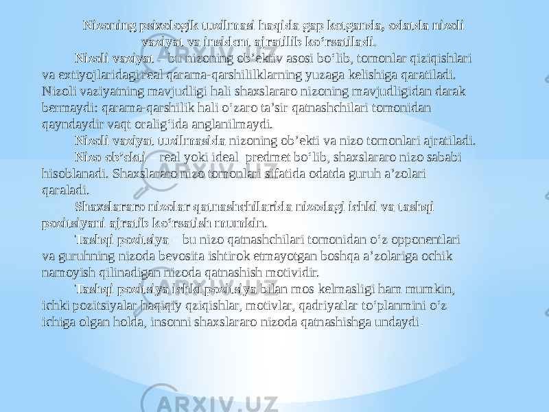 Nizoning psixologik tuzilmasi haqida gap ketganda, odatda nizoli vaziyat va insident ajratilib ko‘rsatiladi. Nizoli vaziyat – bu nizoning ob’ektiv asosi bo‘lib, tomonlar qiziqishlari va extiyojlaridagi real qarama-qarshililklarning yuzaga kelishiga qaratiladi. Nizoli vaziyatning mavjudligi hali shaxslararo nizoning mavjudligidan darak bermaydi: qarama-qarshilik hali o‘zaro ta’sir qatnashchilari tomonidan qayndaydir vaqt oralig‘ida anglanilmaydi. Nizoli vaziyat tuzilmasida nizoning ob’ekti va nizo tomonlari ajratiladi. Nizo ob’ekti – real yoki ideal predmet bo‘lib, shaxslararo nizo sababi hisoblanadi. Shaxslararo nizo tomonlari sifatida odatda guruh a’zolari qaraladi. Shaxslararo nizolar qatnashchilarida nizodagi ichki va tashqi pozitsiyani ajratib ko‘rsatish mumkin . Tashqi pozitsiya – bu nizo qatnashchilari tomonidan o‘z opponentlari va guruhning nizoda bevosita ishtirok etmayotgan boshqa a’zolariga ochik namoyish qilinadigan nizoda qatnashish motividir. Tashqi pozitsiya ichki pozitsiya bilan mos kelmasligi ham mumkin, ichki pozitsiyalar haqiqiy qziqishlar, motivlar, qadriyatlar to‘planmini o‘z ichiga olgan holda, insonni shaxslararo nizoda qatnashishga undaydi . 