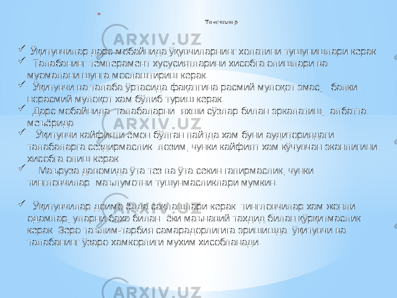 * Тавсиялар: .  Ўқитувчилар дарс мобайнида ўқувчиларнинг холатини тушунишлари керак  Талабанинг темперамент хусусиятларини хисобга олишлари ва муомалани шунга мослаштириш керак.  Ўқитувчи ва талаба ўртасида фақатгина расмий мулоқот эмас, балки норасмий мулоқот хам бўлиб туриш керак.  Дарс мобайнида талабаларни яхши сўзлар билан эркалатиш, албатта меъёрида.  Ўқитувчи кайфияти ёмон бўлган пайтда хам буни аудиториядаги талабаларга сездирмаслик лозим, чунки кайфият хам кўчувчан эканлигини хисобга олиш керак.  Маъруза давомида ўта тез ва ўта секин гапирмаслик, чунки тингловчилар маълумотни тушунмасликлари мумкин.  Ўқитувчилар доимо ёдда сақлашлари керак: тингловчилар хам жонли одамлар, уларни бахо билан ёки маънавий тахдид билан қўрқитмаслик керак. Зеро таълим-тарбия самарадорлигига эришишда ўқитувчи ва талабанинг ўзаро хамкорлиги мухим хисобланади. 