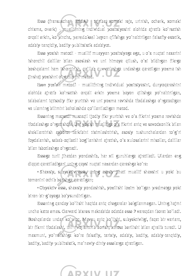 Esse (fransuzcha - ESSAI - tajriba, xomaki reja, urinish, ocherk, xomaki chizma, оче rk) - muallifning individual pozitsiyasini alohida ajratib ko`rsatish orqali erkin, ko`pincha, paradoksal bayon qilishga yo`naltirilgan falsafiy-estetik, adabiy-tanqidiy, badiiy-publitsistik adabiyot. Esse yozish metodi - muallif muayyan pozitsiyaga ega, u o`z nuqtai nazarini ishonchli dalillar bilan asoslash va uni himoya qilush, o`zi bildirgan fikrga boshqalarni ham ishontirish, qo`llab quvvatlashga undashga qaratilgan yozma ish (insho) yozishni o`rgatuychi metod. Esse yozish metodi - muallifning individual pozitsiyasini, dunyoqarashini alohida ajratib ko`rsatish orqali erkin yozma bayon qilishga yo`naltirilgan, talabalarni iqtisodiy fikr yuritish va uni yozma ravishda ifodalashga o`rgatadigan va ularning bilimini baholashda qo`llaniladigan metod. Essening maqsadi mustaqil ijodiy fikr yuritish va o`z fikrini yozma ravishda ifodalashga o`rgatishdir. Uni yozish muallifga o`z fikrini aniq va savodxonlik bilan shakllantirish axborot tarkibini tizimlashtirish, asosiy tushunchalardan to`g`ri foydalanish, sabab-oqibatli bog`lanishni ajratish, o`z xulosalarini misollar, dalillar bilan isbotlashga o`rgatadi. Ess е g а turli jih а td а n yond а shib, h а r х il guruhl а rg а а jr а til а di. Ul а rd а n eng diqq а t q а r а til а dig а ni uning q а ysi nuqt а i n а z а rd а n q а r а shg а ko`r а : • Sh ах siy, suby е ktiv ess е , uning а s о siy jih а ti mu а llif sh ах sini u yoki bu t о m о nini о chib b е rishg а q а r а tilg а n; • Oby е ktiv ess е , sh ах siy yond а shish, yozilishi l о zim bo`lg а n pr е dm е tg а yoki bir о n-bir g` о yag а bo`ysundirilg а n. Ess е ning q а nd а y bo`lishi h а qid а а niq ch е g а r а l а r b е lgil а nm а g а n. Uning h а jmi unch а k а tt а em а s. G а rv а rd bizn е s m а kt а bid а о d а td а ess е 2 v а r а qd а n ib о r а t bo`l а di. Boshqalarda undan ko`proq. M а vzu а niq bo`lishi, suby е ktivligi, f а q а t bir v а ri а nt, bir fikrni if о d а l а shi, uni riv о jl а ntirib b о rish, х ul о s а b е rilishi bil а n а jr а lib tur а di. U m а zmuni, yo`n а lishig а ko`r а f а ls а fiy, t а ri х iy, а d а biy, b а diiy, а d а biy-t а nqidiy, b а diiy, b а diiy-publitsistik, m а `n а viy-diniy ess е l а rg а а jr а tilg а n. 