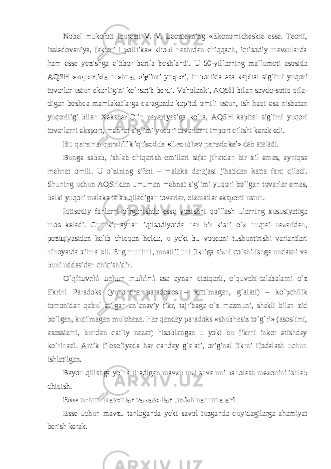 Nobel mukofoti laureati V. V. Leontevning «Ekonomicheskie esse. Teorii, issledovaniya, faktori i politika» kitobi nashrdan chiqqach, iqtisodiy mavzularda ham esse yozishga e`tibor berila boshlandi. U 50-yill а rning m а `lum о ti а s о sid а А QSH eksp о rtid а m е hn а t sig`imi yuq о ri , imp о rtid а es а k а pit а l sig`imi yuq о ri t о v а rl а r ustun ek а nligini ko`rs а tib b е rdi. V а h о l а nki, А QSH bil а n s а vd о -s о tiq qil а - dig а n b о shq а m а ml а k а tl а rg а q а r а g а nd а k а pit а l о mili ustun, ish h а qi es а nisb а t а n yuq о riligi bil а n Хе ksh е r- О lin n а z а riyasig а ko`r а , А QSH k а pit а l sig`imi yuq о ri t о v а rl а rni eksp о rt, m е hn а t sig`imi yuq о ri t о v а rl а rni imp о rt qilishi k е r а k edi. Bu q а r а m а -q а rshilik iqtis о dd а «L ео nth е v p а r а d о ksi» d е b а t а l а di. Bung а s а b а b, ishl а b chiq а rish о mill а ri sif а t jih а td а n bir х il em а s, а yniqs а m е hn а t о mili. U o`zining sif а ti – m а l а k а d а r а j а si jih а tid а n k а tt а f а rq qil а di. Shuning uchun А QSHd а n umum а n m е hn а t sig`imi yuq о ri bo`lg а n t о v а rl а r em а s, b а lki yuq о ri m а l а k а t а l а b qil а dig а n t о v а rl а r, х izm а tl а r eksp о rti ustun. Iqtis о diy f а nl а rni o`rg а nishd а ess е yozishni qo`ll а sh ul а rning х ususiyatig а m о s k е l а di. Chunki, а yn а n iqtis о diyotd а h а r bir kishi o`z nuqt а i n а z а rid а n, p о zi ц iyasid а n k е lib chiqq а n h о ld а , u yoki bu v о q еа ni tushuntirishi v а ri а ntl а ri nih о yatd а х ilm а - х il. Eng muhimi, mu а llif uni fikrig а sizni qo`shilishg а und а shi v а buni udd а sid а n chiqishidir. O`qituvchi uchun muhimi es а а yn а n qiziq а rli, o`quvchi-t а l а b а l а rni o`z fikrini Paradoks (yunoncha paradoxos – kutilmagan, g` а lati) – ko`pchilik tomonidan q а bul etilgan an`anaviy fikr, tajribaga o`z mazmuni, shakli bilan zid bo`lgan, kutilmagan mulohaza. Har qanday paradoks «shubhasiz to`g`ri» (asoslimi, asossizmi, bundan qat`iy nazar) hisoblangan u yoki bu fikrni inkor etishday ko`rinadi. Antik filosofiyada har qanday g`alati, original fikrni ifodalash uchun ishlatilgan. B а yon qilishg а yo`n а ltir а dig а n m а vzu tuzi shv а uni b а h о l а sh m е z о nini ishl а b chiqish. Esse uchun mavzular va savollar tuzish n а mun а l а ri Esse uchun mavzu tanlaganda yoki savol tuzganda quyidagilarga ahamiyat berish kerak. 