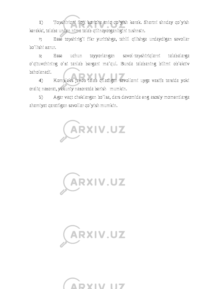 1) Topshiriqni iloji boricha aniq qo`yish kerak. Shartni shnday qo`yish kerakki, talaba undan nima talab qilinayotganligini tushnsin. 2) Esse topshirig`i fikr yuritishga, tahlil qilishga undaydigan savollar bo`lishi zarur. 3) Esse uchun tayyorlangan savol-topshiriqlarni talabalarga o`qituvchining o`zi tanlab bergani ma`qul. Bunda talabaning bilimi ob`ektiv baholanadi. 4) Kompleks javob talab qiladigan savollarni uyga vazifa tarzida yoki oraliq nazorat, yakuniy nazoratda berish mumkin. 5) Agar vaqt cheklangan bo`lsa, dars davomida eng asosiy momentlarga ahamiyat qaratilgan savollar qo`yish mumkin. 