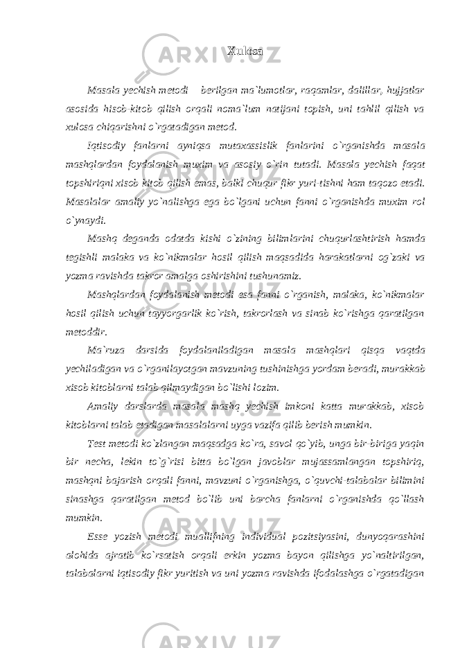 Xulosa Masala yechish metodi – berilgan ma`lumotlar, raqamlar, dalillar , hujjatlar asosida hisob-kitob qilish orqali noma`lum natijani topish, uni tahlil qilish va xulosa chiqarishni o`rgatadigan metod. Iqtisodiy fanlarni ayniqsa mutaxassislik fanlarini o`rganishda masala mashqlardan foydalanish muxim va asosiy o`rin tutadi. Masala yechish faqat topshiriqni xisob kitob qilish emas, balki chuqur fikr yuri-tishni ham taqozo etadi. Masalalar amaliy yo`nalishga ega bo`lgani uchun fanni o`rganishda muxim rol o`ynaydi. Mashq deganda odatda kishi o`zining bilimlarini chuqurlashtirish hamda tegishli malaka va ko`nikmalar hosil qilish maqsadida harakatlarni og`zaki va yozma ravishda takror amalga oshirishini tushunamiz. Mashqlardan foydalanish metodi esa fanni o`rganish, malaka, ko`nikmalar hosil qilish uchun tayyorgarlik ko`rish, takrorlash va sinab ko`rishga qaratilgan metoddir. Ma`ruza darsida foydalaniladigan masala mashqlari qisqa vaqtda yechiladigan va o`rganilayotgan mavzuning tushinishga yordam beradi, murakkab xisob kitoblarni talab qilmaydigan bo`lishi lozim. Amaliy darslarda masala mashq yechish imkoni katta murakkab, xisob kitoblarni talab etadigan masalalarni uyga vazifa qilib berish mumkin. Test metodi ko`zlangan maqsadga ko`ra, savol qo`yib, unga bir-biriga yaqin bir necha, lekin to`g`risi bitta bo`lgan javoblar mujassamlangan topshiriq, mashqni bajarish orqali fanni, mavzuni o`rganishga, o`quvchi-talabalar bilimini sinashga qaratilgan metod bo`lib uni barcha fanlarni o`rganishda qo`llash mumkin. Esse yozish metodi muallifning individual pozitsiyasini, dunyoqarashini alohida ajratib ko`rsatish orqali erkin yozma bayon qilishga yo`naltirilgan, talabalarni iqtisodiy fikr yuritish va uni yozma ravishda ifodalashga o`rgatadigan 