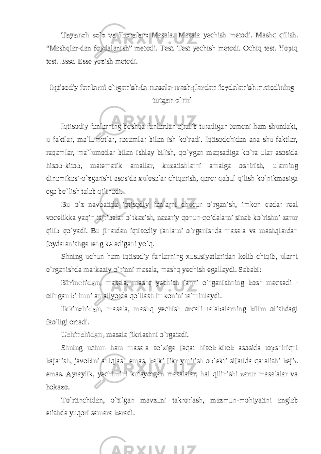 Tayanch so`z va iboralar: Masala. Masala yechish metodi. Mashq qilish. “Mashqlar-dan foydalanish” metodi. Test. Test yechish metodi. Ochiq test. Yopiq test. Esse. Esse yozish metodi. Iqtisodiy fanlarni o`rganishda masala-mashqlardan foydalanish metodining tutgan o`rni Iqtisodiy fanlarning boshqa fanlardan ajralib turadigan tomoni ham shundaki, u faktlar, ma`lumotlar, raqamlar bilan ish ko`radi. Iqtisodchidan ana shu faktlar, raqamlar, ma`lumotlar bilan ishlay bilish, qo`ygan maqsadiga ko`ra ular asosida hisob-kitob, matematik amallar, kuzatishlarni amalga oshirish, ularning dinamikasi-o`zgarishi asosida xulosalar chiqarish, qaror qabul qilish ko`nikmasiga ega bo`lish talab qilinadi. Bu o`z navbatida iqtisodiy fanlarni chuqur o`rganish, imkon qadar real voqelikka yaqin tajribalar o`tkazish, nazariy qonun-qoidalarni sinab ko`rishni zarur qilib qo`yadi. Bu jihatdan iqtisodiy fanlarni o`rganishda masala va mashqlardan foydalanishga teng keladigani yo`q. Shning uchun ham iqtisodiy fanlarning xususiyatlaridan kelib chiqib, ularni o`rganishda markaziy o`rinni masala, mashq yechish egallaydi. Sababi: Birinchidan, masala, mashq yechish fanni o`rganishning bosh maqsadi - olingan bilimni amaliyotda qo`llash imkonini ta`minlaydi. Ikkinchidan , masala, mashq yechish orqali talabalarning bilim olishdagi faolligi ortadi. Uchinchidan, masala fikrlashni o`rgatadi. Shning uchun ham masala so`ziga faqat hisob-kitob asosida topshiriqni bajarish, javobini aniqlash emas, balki fikr yuritish ob`ekti sifatida qaralishi bejiz emas. Aytaylik, yechimini kutayotgan masalalar, hal qilinishi zarur masalalar va hokazo. To`rtinchidаn, o`tilgаn mаvzuni tаkrоrlаsh, mаzmun-mоhiyatini аnglаb еtishdа yuqоri sаmаrа bеrаdi. 