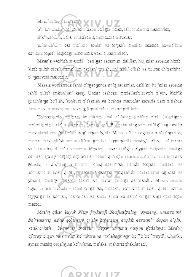 Masalaning mazmuni bir tomondan hal etilishi lozim bo`lgan narsa, ish, muammo tushunilsa, ikkinchidan , bahs, muhokama, munozara mavzusi, uchinchidan esa ma`lum sonlar va tegishli amallar asosida no- ma`lum sonlarni topish haqidagi matematik vazifa tushuniladi. Masala yechish metodi - berilgan raqamlar, dalillar , hujjatlar asosida hisob- kitob qilish orqali noma`lum natijani topish, uni tahlil qilish va xulosa chiqarishni o`rgatuvchi metoddir. Masala yordamida fanni o`rganganda aniq raqamlar, dalillar, hujjatlar asosida tahlil qilish imkoniyati keng. Undan tashqari modellashtiruvchi o`yin, kichik guruhlarga bo`lish, konkurs o`tkazish va boshqa metodlar asosida dars o`tishda ham masala-mashqlardan keng foydalanish imkoniyati katta. Talabalarda malaka, ko`nikma hosil qilishda alohida o`rin tutadigan metodlardan biri bu mashq hisoblanadi. Bu metodning samaraliligi eng avvalo mashqlarni amaliyot bilan bog`langanligidir. Mashq qilish deganda o`zi o`rganish, malaka hosil qilish uchun qilinadigan ish, tayyorgarlik mashg`uloti va uni takror va takror bajarishni tushnamiz. Mashq - inson oldiga qo`ygan maqsadni amalga oshirish, ijobiy natijaga ega bo`lish uchun qilingan mashaqqatli mehnat hamdir. Mashq - o`zining bilimlarini chuqurlashtirish hamda tegishli malaka va ko`nikmalar hosil qilish, mahoratni oshirish maqsadida harakatlarni og`zaki va yozma, amaliy ravishda takror va takror amalga oshirishdir. Mashqlardan foydalanish metodi - fanni o`rganish, malaka, ko`nikmalar hosil qilish uchun tayyorgarlik ko`rish, takrorlash va sinab sinab ko`rishni o`rganishga qaratilgan metod. Mashq qilish buyuk Xitoy faylasufi Konfutsiyning “Aytsang, unutaman! Ko`rsatsang, eslab qolaman! O`zim bajarsam, anglab etaman!” degan o`giti, «Takrorlash - bilimning onasidir» degan xalqimiz naqlini ifodalaydi. Mashq qilmay o`quv va amaliy ko`nikma va malakaga ega bo`lib bo`lmaydi. Chunki, аynаn mаshq оrqаliginа ko`nikmа, mаlаkа, mаhоrаt shаkllаnаdi, 