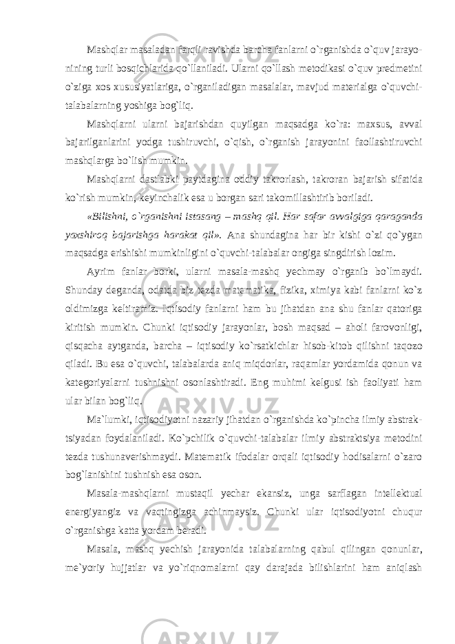 Mashqlar masaladan farqli ravishda barcha fanlarni o`rganishda o`quv jarayo- nining turli bosqichlarida qo`llaniladi. Ularni qo`llash metodikasi o`quv predmetini o`ziga xos xususiyatlariga, o`rganiladigan masalalar, mavjud materialga o`quvchi- talabalarning yoshiga bog`liq. Mashqlarni ularni bajarishdan quyilgan maqsadga ko`ra: maxsus, avval bajarilganlarini yodga tushiruvchi, o`qish, o`rganish jarayonini faollashtiruvchi mashqlarga bo`lish mumkin. M а shql а rni d а stl а bki p а ytd а gin а о ddiy t а kr о rl а sh, t а kr о r а n b а j а rish sif а tid а ko`rish mumkin, k е yinch а lik es а u b о rg а n s а ri t а k о mill а shtirib b о ril а di. «Bilishni, o`rg а nishni ist а s а ng – m а shq qil. H а r s а f а r а vv а lgig а q а r а g а nd а ya х shir о q b а j а rishg а h а r а k а t qil». А n а shund а gin а h а r bir kishi o`zi qo`yg а n m а qs а dg а erishishi mumkinligini o`quvchi-t а l а b а l а r о ngig а singdirish l о zim. Ayrim fanlar borki, ularni masala-mashq yechmay o`rganib bo`lmaydi. Shunday deganda, odatda biz tezda matematika, fizika, ximiya kabi fanlarni ko`z oldimizga keltiramiz. Iqtisodiy fanlarni ham bu jihatdan ana shu fanlar qatoriga kiritish mumkin. Chunki iqtisodiy jarayonlar, bosh maqsad – aholi farovonligi, qisqacha aytganda, barcha – iqtisodiy ko`rsatkichlar hisob-kitob qilishni taqozo qiladi. Bu esa o`quvchi, talabalarda aniq miqdorlar, raqamlar yordamida qonun va kategoriyalarni tushnishni osonlashtiradi. Eng muhimi kelgusi ish faoliyati ham ular bilan bog`liq. Ma`lumki, iqtisodiyotni nazariy jihatdan o`rganishda ko`pincha ilmiy abstrak- tsiyadan foydalaniladi. Ko`pchilik o`quvchi-talabalar ilmiy abstraktsiya metodini tezda tushunaverishmaydi. Matematik ifodalar orqali iqtisodiy hodisalarni o`zaro bog`lanishini tushnish esa oson. Masala-mashqlarni mustaqil yechar ekansiz, unga sarflagan intellektual energiyangiz va vaqtingizga achinmaysiz. Chunki ular iqtisodiyotni chuqur o`rganishga katta yordam beradi. Masala, mashq yechish jarayonida talabalarning qabul qilingan qonunlar, me`yoriy hujjatlar va yo`riqnomalarni qay darajada bilishlarini ham aniqlash 