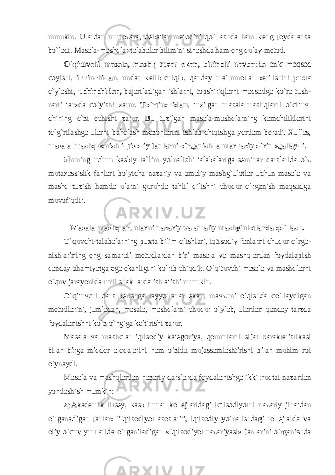 mumkin. Ulardan munozara, debatlar metodini qo`llashda ham keng foydalansa bo`ladi. Masala-mashqlar talabalar bilimini sinashda ham eng qulay metod. O`qituvchi masala, mashq tuzar ekan, birinchi navbatda aniq maqsad qoyishi, ikkinchidan, undan kelib chiqib, qanday ma`lumotlar berilishini puxta o`ylashi, uchinchidan, bajariladigan ishlarni, topshiriqlarni maqsadga ko`ra tush- narli tarzda qo`yishi zarur. To`rtinchidаn , tuzilgаn mаsаlа-mаshqlаrni o`qituv- chining o`zi еchishi zаrur. Bu tuzilgаn mаsаlа-mаshqlаrning kаmchiliklаrini to`g`rilаshgа ulаrni bаhоlаsh mеzоnlаrini ishlаb chiqishgа yordаm bеrаdi. Xullas, masala-mashq ecnish iqtisodiy fanlarni o`rganishda markaziy o`rin egallaydi . Shuning uchun kаsbiy tа`lim yo`nаlishi tаlаbаlаrigа sеminаr dаrslаridа o`z mutахаssislik fаnlаri bo`yichа nаzаriy vа аmаliy mаshg`ulоtlаr uchun mаsаlа vа mаshq tuzish hаmdа ulаrni guruhdа tаhlil qilishni chuqur o`rganish mаqsаdgа muvоfiqdir. Masala-mashqlar, ularni nazariy va amaliy mashg`ulotlarda qo`llash. O`quvchi-talabalarning puxta bilim olishlari, iqtisodiy fanlarni chuqur o`rga- nishlarining eng samarali metodlardan biri masala va mashqlardan foydalapish qanday ahamiyatga ega ekanligini ko`rib chiqdik. O`qituvchi masala va mashqlarni o`quv jarayonida turli shakllarda ishlatishi mumkin. O`qituvchi dars berishga tayyorlanar ekan, mavzuni o`qishda qo`llaydigan metodlarini, jumladan, masala, mashqlarni chuqur o`ylab, ulardan qanday tarzda foydalanishni ko`z o`ngiga keltirishi zarur. Masala va mashqlar iqtisodiy kategoriya, qonunlarni sifat xarakteristikasi bilan birga miqdor aloqalarini ham o`zida mujassamlashtirishi bilan muhim rol o`ynaydi. Masala va mashqlardan nazariy darslarda foydalanishga ikki nuqtai nazardan yondashish mumkin: A) Akademik litsey, kasb-hunar kollejlaridagi iqtisodiyotni nazariy jihatdan o`rganadigan fanlar: “Iqtisodiyot asoslari”, iqtisodiy yo`nalishdagi rollejlarda va oliy o`quv yurtlarida o`rganiladigan «Iqtisodiyot nazariyasi» fanlarini o`rganishda 