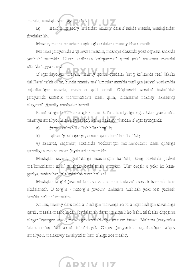 masala, mashqlardan foydalanish. B) Barcha iqtisodiy fanlardan nazariy dars o`tishda masala, mashqlardan foydalanish. Masala, mashqlar uchun quyidagi qoidalar umumiy hisoblanadi: Ma`ruza jarayonida o`qituvchi masala, mashqni doskada yoki og`zaki shaklda yechishi mumkin. Ularni oldindan ko`rgazmali qurol yoki tarqatma material sifatida tayyorlanadi. O`rganilayotgan mavzu, nazariy qonun-qoidalar keng ko`lamda real faktlar dalillarni talab qilsa, bunda rasmiy ma`lumotlar asosida tuzilgan jadval yordamida bajariladigan masala, mashqlar qo`l keladi. O`qituvchi savolni tushntirish jarayonida statistik ma`lumotlarni tahlil qilib, talabalarni nazariy fikrlashga o`rgatadi. Amaliy tavsiyalar beradi. Fanni o`rganishda mashqlar ham katta ahamiyatga ega. Ular yordamida nazariya amaliyot bilan bog`lanadi. Fanni nazariy jihatdan o`rganayotganda a) formulani tahlil qilish bilan bog`liq; b) iqtisodiy kategoriya, qonun-qoidalarni tahlil qilish; v) axborot, raqamlar, faktlarda ifodalangan ma`lumotlarni tahlil qilishga qaratilgan mashqlardan foydalanish mumkin. Mashqlar sxema, grafiklarga asoslangan bo`lishi, keng ravishda jadval ma`lumotlarini tahlil qilishda foydalanish mumkin. Ular orqali u yoki bu kate- goriya, tushnchani o`zlashtirish oson bo`ladi. Mashqlar to`g`ri javobni tanlash va ana shu tanlovni asoslab berishda ham ifodalanadi. U to`g`ri - noto`g`ri javobni tanlashni izohlash yoki test yechish tarzida bo`lishi mumkin. Xullas, nazariy darslarda o`tiladigan mavzuga ko`ra o`rganiladigan savollarga qarab, masala-mashqlardan foydalanish darsni qiziqarli bo`lishi, talabalar diqqatini o`rganilayotgan savol, masalaga qaratishlariga yordam beradi. Ma`ruza jarayonida talabalarning ishtirokini ta`minlaydi. O`quv jarayonida bajariladigan o`quv amaliyoti, malakaviy amaliyotlar ham o`ziga xos mashq. 