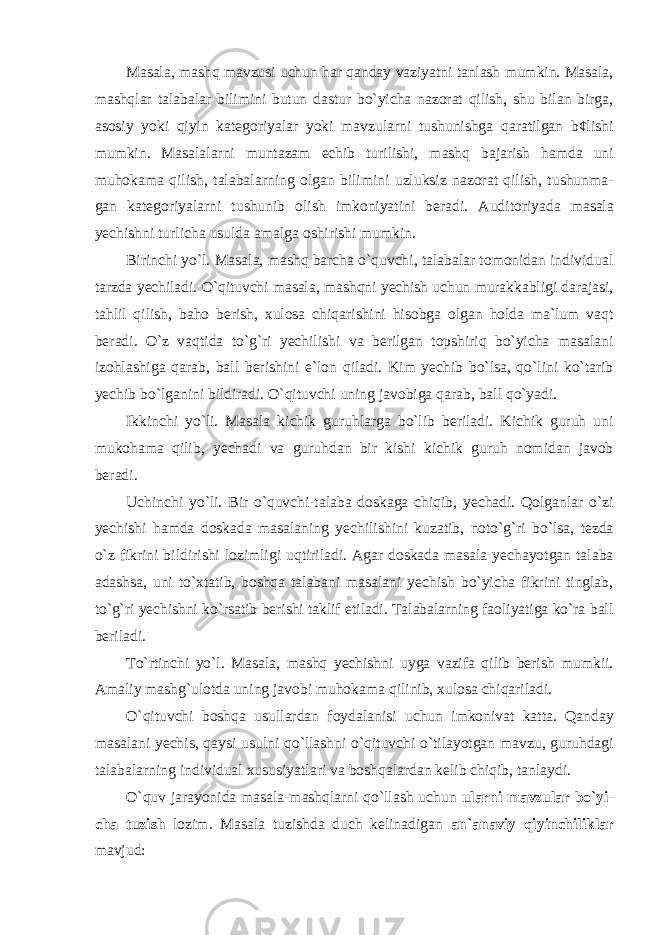 Mаsаlа, mаshq mаvzusi uchun hаr qаndаy vаziyatni tаnlаsh mumkin. Mаsаlа, mаshqlаr tаlаbаlаr bilimini butun dаstur bo`yichа nаzоrаt qilish, shu bilаn birgа, аsоsiy yoki qiyin kаtеgоriyalаr yoki mаvzulаrni tushunishgа qаrаtilgаn b¢lishi mumkin. Mаsаlаlаrni muntаzаm еchib turilishi, mаshq bаjаrish hаmdа uni muhоkаmа qilish, tаlаbаlаrning оlgаn bilimini uzluksiz nаzоrаt qilish, tushunmа- gаn kаtеgоriyalаrni tushunib оlish imkоniyatini bеrаdi. А uditoriyada masala yechishni turlicha usulda amalga oshirishi mumkin. Birinchi yo`l . Masala, mashq barcha o`quvchi, talabalar tomonidan individual tarzda yechiladi. O`qituvchi masala, mashqni yechish uchun murakkabligi darajasi, tahlil qilish, baho berish, xulosa chiqarishini hisobga olgan holda ma`lum vaqt beradi. O`z vaqtida to`g`ri yechilishi va berilgan topshiriq bo`yicha masalani izohlashiga qarab, ball berishini e`lon qiladi. Kim yechib bo`lsa, qo`lini ko`tarib yechib bo`lganini bildiradi. O`qituvchi uning javobiga qarab, ball qo`yadi. Ikkinchi yo`li. Masala kichik guruhlarga bo`lib beriladi. Kichik guruh uni mukohama qilib, yechadi va guruhdan bir kishi kichik guruh nomidan javob beradi. Uchinchi yo`li. Bir o`quvchi-talaba doskaga chiqib, yechadi. Qolganlar o`zi yechishi hamda doskada masalaning yechilishini kuzatib, noto`g`ri bo`lsa, tezda o`z fikrini bildirishi lozimligi uqtiriladi. Agar doskada masala yechayotgan talaba adashsa, uni to`xtatib, boshqa talabani masalani yechish bo`yicha fikrini tinglab, to`g`ri yechishni ko`rsatib berishi taklif etiladi. Talabalarning faoliyatiga ko`ra ball beriladi. To`rtinchi yo`l. Masala, mashq yechishni uyga vazifa qilib berish mumkii. Amaliy mashg`ulotda uning javobi muhokama qilinib, xulosa chiqariladi. O`qituvchi boshqa usullardan foydalanisi uchun imkonivat katta. Qanday masalani yechis, qaysi usulni qo`llashni o`qituvchi o`tilayotgan mavzu, guruhdagi talabalarning individual xususiyatlari va boshqalardan kelib chiqib, tanlaydi. O`quv jarayonida masala-mashqlarni qo`llash uchun ularni mavzular bo`yi- cha tuzish lozim. Masala tuzishda duch kelinadigan an`anaviy qiyinchiliklar mavjud: 