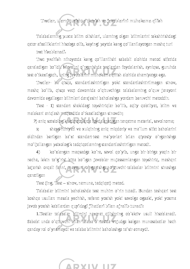 Testlar, ularni tuzish, o`tkazish va javoblarini muhokama qilish Talabalarning puxta bilim olishlari, ularning olgan bilimlarini tekshirishdagi qator afzalliklarini hisobga olib, keyingi paytda keng qo`llanilayotgan mashq turi test hisoblanadi. Test yechish nihoyatda keng qo`llanilishi sababli alohida metod sifatida qaraladigan bo`ldi. Mavzuni o`rganishda testlardan foydalanish, ayniqsa, guruhda test o`tkazilgach, uning javoblarini muhokama qilish alohida ahamiyatga ega. Testlar - bu qisqa, standartlashtirilgan yoki standartlashtirilmagan sinov, mashq bo`lib, qisqa vaqt davomida o`qituvchiga talabalarning o`quv jarayoni davomida egallagan bilimlari darajasini baholashga yordam beruvchi metoddir. Test - 1) standart shakldagi topshiriqlar bo`lib, aqliy qobiliyat, bilim va malakani aniqlash maqsadida o`tkaziladigan sinovdir; 2) aniq sotsiologik tadqiqotlarda foydalanadigan tarqatma material, savolnoma; 3) shaxs ruhiyati va xulqining aniq miqdoriy va ma`lum sifat baholarini oldindan berilgan ba`zi standart-test me`yorlari bilan qiyosiy o`rganishga mo`ljallangan psixologik tadqiqotlarning standartlashtirilgan metodi. 4) ko`zlangan maqsadga ko`ra, savol qo`yib, unga bir-biriga yaqin bir necha, lekin to`g`risi bitta bo`lgan javoblar mujassamlangan topshiriq, mashqni bajarish orqali fanni, mavzuni o`rganishga, o`quvchi-talabalar bilimini sinashga qaratilgan Test (ing. Test – sinov, namuna, tadqiq о t) metod. Talabalar bilimini baholashda test muhim o`rin tutadi. Bundan tashqari test boshqa usullar: masala yechish, referat yozish yoki savolga ogzaki, yoki yozma javob yozish kabilardan quyidagi jihatlari bilan ajralib turadi: 1.Testlar talabalar bilimini nazorat qilishning ob`ektiv usuli hisoblanadi. Sababi unda o`qituvchi bilan talaba o`rtasida vujudga kelgan munosabatlar hech qanday rol o`ynamaydi va talaba bilimini baholashga ta`sir etmaydi. 