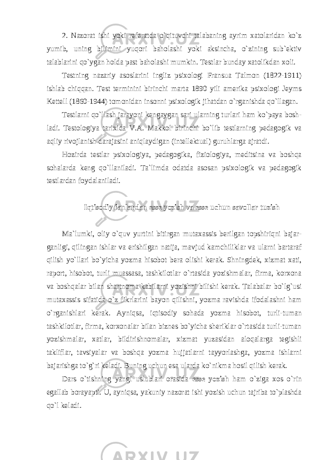 2. Nazorat ishi yoki referatda o`qituvchi talabaning ayrim xatolaridan ko`z yumib, uning bilimini yuqori baholashi yoki aksincha, o`zining sub`ektiv talablarini qo`ygan holda past baholashi mumkin. Testlar bunday xatolikdan xoli. Testning nazariy asoslarini ingliz psixologi Fransua Talmon (1822-1911) ishlab chiqqan. Test terminini birinchi marta 1890 yili amerika psixologi Jeyms Kettell (1860-1944) tomonidan insonni psixologik jihatdan o`rganishda qo`llagan. Testlarni qo`llash jarayoni kengaygan sari ularning turlari ham ko`paya bosh- ladi. Testologiya tarixida V.A. Makkol birinchi bo`lib testlarning pedagogik va aqliy rivojlanish darajasini aniqlaydigan (intellektual) guruhlarga ajratdi. Hozirda testlar psixologiya, pedagogika, fiziologiya, meditsina va boshqa sohalarda keng qo`llaniladi. Ta`limda odatda asosan psixologik va pedagogik testlardan foydalaniladi. Iqtisodiy fanlardan esse yozish va esse uchun savollar tuzish Ma`lumki, oliy o`quv yurtini bitirgan mutaxassis berilgan topshiriqni bajar- ganligi, qilingan ishlar va erishilgan natija, mavjud kamchiliklar va ularni bartaraf qilish yo`llari bo`yicha yozma hisobot bera olishi kerak. Shningdek, xizmat xati, raport, hisobot, turli muassasa, tashkilotlar o`rtasida yozishmalar, firma, korxona va boshqalar bilan shartnoma kabilarni yozishni bilishi kerak. Talabalar bo`lg`usi mutaxassis sifatida o`z fikrlarini bayon qilishni, yozma ravishda ifodalashni ham o`rganishlari kerak. Ayniqsa, iqtisodiy sohada yozma hisobot, turli-tuman tashkilotlar, firma, korxonalar bilan biznes bo`yicha sheriklar o`rtasida turli-tuman yozishmalar, xatlar, bildirishnomalar, xizmat yuzasidan aloqalarga tegishli takliflar, tavsiyalar va boshqa yozma hujjatlarni tayyorlashga, yozma ishlarni bajarishga to`g`ri keladi. Buning uchun esa ularda ko`nikma hosil qilish kerak. Dars o`tishning yangi uslublari orasida esse yozish ham o`ziga xos o`rin egallab borayapti. U, ayniqsa, yakuniy nazorat ishi yozish uchun tajriba to`plashda qo`l keladi. 