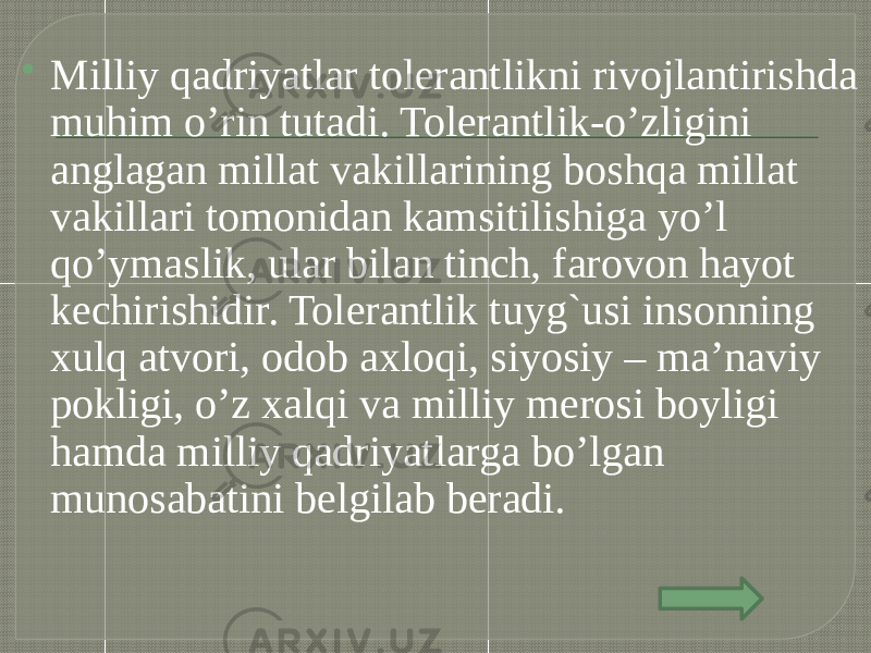  Milliy qadriyatlar tolerantlikni rivojlantirishda muhim o’rin tutadi. Tolerantlik-o’zligini anglagan millat vakillarining boshqa millat vakillari tomonidan kamsitilishiga yo’l qo’ymaslik, ular bilan tinch, farovon hayot kechirishidir. Tolerantlik tuyg`usi insonning xulq atvori, odob axloqi, siyosiy – ma’naviy pokligi, o’z xalqi va milliy merosi boyligi hamda milliy qadriyatlarga bo’lgan munosabatini belgilab beradi. 