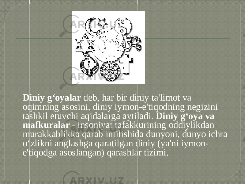  Diniy g‘oyalar  deb, har bir diniy ta&#39;limot va oqimning asosini, diniy iymon-e&#39;tiqodning negizini tashkil etuvchi aqidalarga aytiladi.  Diniy g‘oya va mafkuralar  - insoniyat tafakkurining oddiylikdan murakkablikka qarab intilishida dunyoni, dunyo ichra o‘zlikni anglashga qaratilgan diniy (ya&#39;ni iymon- e&#39;tiqodga asoslangan) qarashlar tizimi. 