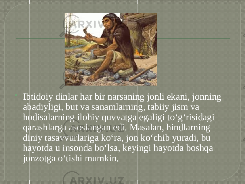  Ibtidoiy dinlar har bir narsaning jonli ekani, jonning abadiyligi, but va sanamlarning, tabiiy jism va hodisalarning ilohiy quvvatga egaligi to‘g‘risidagi qarashlarga asoslangan edi. Masalan, hindlarning diniy tasavvurlariga ko‘ra, jon ko‘chib yuradi, bu hayotda u insonda bo‘lsa, keyingi hayotda boshqa jonzotga o‘tishi mumkin. 