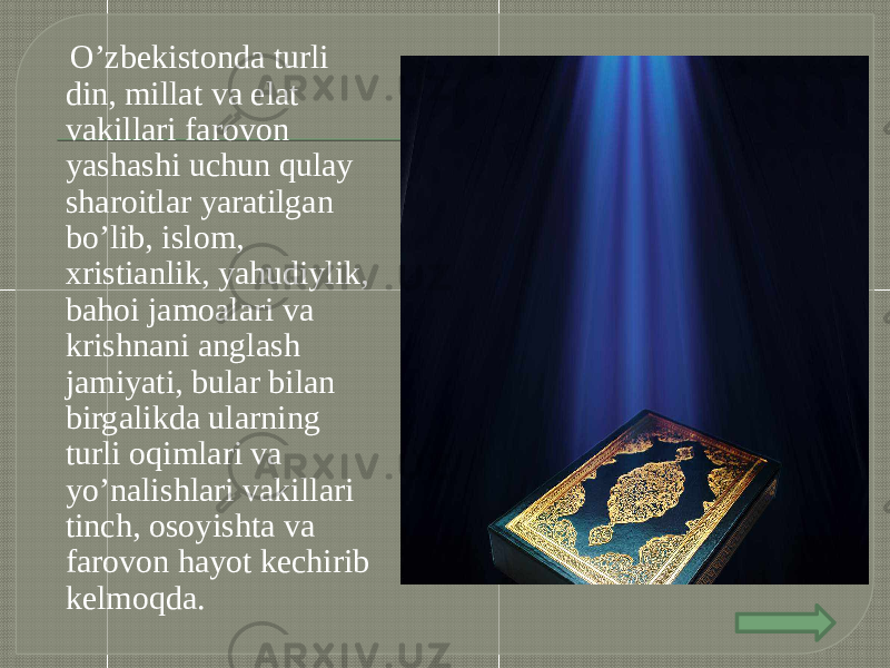  O’zbekistonda turli din, millat va elat vakillari farovon yashashi uchun qulay sharoitlar yaratilgan bo’lib, islom, xristianlik, yahudiylik, bahoi jamoalari va krishnani anglash jamiyati, bular bilan birgalikda ularning turli oqimlari va yo’nalishlari vakillari tinch, osoyishta va farovon hayot kechirib kelmoqda. 