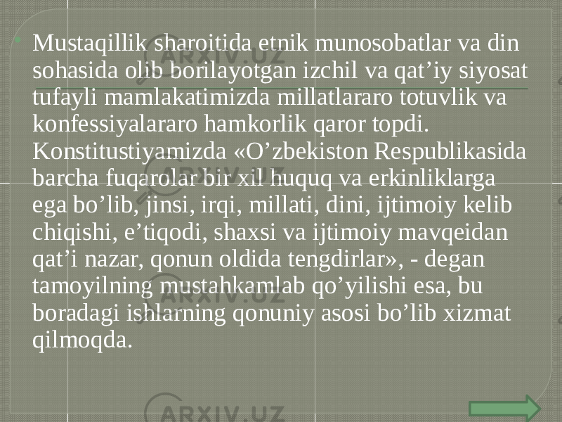  Mustaqillik sharoitida etnik munosobatlar va din sohasida olib borilayotgan izchil va qat’iy siyosat tufayli mamlakatimizda millatlararo totuvlik va konfessiyalararo hamkorlik qaror topdi. Konstitustiyamizda «O’zbekiston Respublikasida barcha fuqarolar bir xil huquq va erkinliklarga ega bo’lib, jinsi, irqi, millati, dini, ijtimoiy kelib chiqishi, e’tiqodi, shaxsi va ijtimoiy mavqeidan qat’i nazar, qonun oldida tengdirlar», - degan tamoyilning mustahkamlab qo’yilishi esa, bu boradagi ishlarning qonuniy asosi bo’lib xizmat qilmoqda. 