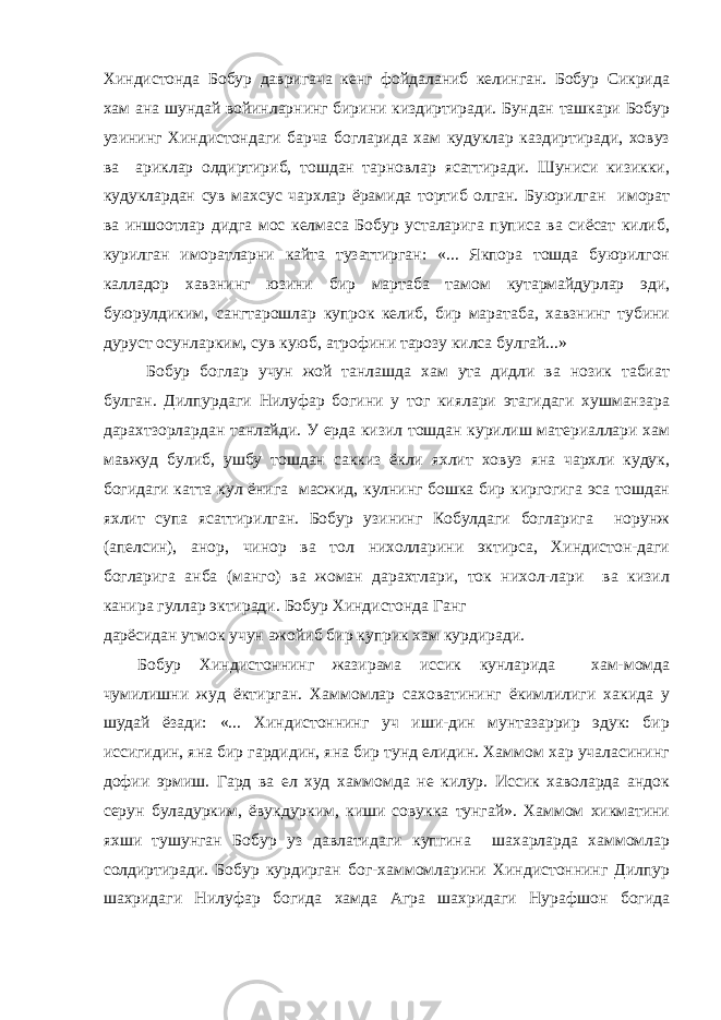 Хиндистонда Бобур давригача кенг фойдаланиб келинган. Бобур Сикрида хам ана шундай войинларнинг бирини киздиртиради. Бундан ташкари Бобур узининг Хиндистондаги барча богларида хам кудуклар каздиртиради, ховуз ва ариклар олдиртириб, тошдан тарновлар ясаттиради. Шуниси кизикки, кудуклардан сув махсус чархлар ёрамида тортиб олган. Буюрилган иморат ва иншоотлар дидга мос келмаса Бобур усталарига пуписа ва сиёсат килиб, курилган иморатларни кайта тузаттирган: «... Якпора тошда буюрилгон калладор хавзнинг юзини бир мартаба тамом кутармайдурлар эди, буюрулдиким, сангтарошлар купрок келиб, бир маратаба, хавзнинг тубини дуруст осунларким, сув куюб, атрофини тарозу килса булгай...» Бобур боглар учун жой танлашда хам ута дидли ва нозик табиат булган. Дилпурдаги Нилуфар богини у тог киялари этагидаги хушманзара дарахтзорлардан танлайди. У ерда кизил тошдан курилиш материаллари хам мавжуд булиб, ушбу тошдан саккиз ёкли яхлит ховуз яна чархли кудук, богидаги катта кул ёнига масжид, кулнинг бошка бир киргогига эса тошдан яхлит супа ясаттирилган. Бобур узининг Кобулдаги богларига норунж (апелсин), анор, чинор ва тол нихолларини эктирса, Хиндистон-даги богларига анба (манго) ва жоман дарахтлари, ток нихол-лари ва кизил канира гуллар эктиради. Бобур Хиндистонда Ганг дарёсидан утмок учун ажойиб бир куприк хам курдиради. Бобур Хиндистоннинг жазирама иссик кунларида хам-момда чумилишни жуд ёктирган. Хаммомлар саховатининг ёкимлилиги хакида у шудай ёзади: «... Хиндистоннинг уч иши-дин мунтазаррир эдук: бир иссигидин, яна бир гардидин, яна бир тунд елидин. Хаммом хар учаласининг дофии эрмиш. Гард ва ел худ хаммомда не килур. Иссик хаволарда андок серун буладурким, ёвукдурким, киши совукка тунгай». Хаммом хикматини яхши тушунган Бобур уз давлатидаги купгина шахарларда хаммомлар солдиртиради. Бобур курдирган бог-хаммомларини Хиндистоннинг Дилпур шахридаги Нилуфар богида хамда Агра шахридаги Нурафшон богида 