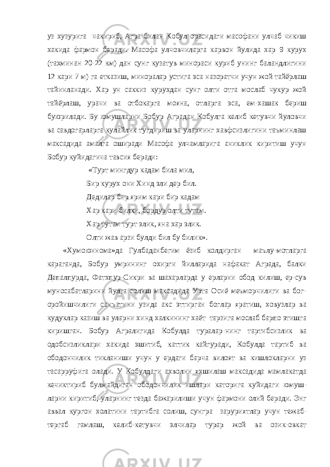 уз хузурига чакириб, Агра билан Кобул орасидаги масофани улчаб чикиш хакида фармон беради. Масофа улчовчиларга карвон йулида хар 9 курух (тахминан 20-22 км) дан сунг кузатув минораси куриб унинг баландлигини 12 кари 7 м) га етказиш, миноралар устига эса назоратчи учун жой тайёрлаш тайинланади. Хар ун саккиз курухдан сунг олти отга мослаб чукур жой тайёрлаш, урачи ва отбокарга мояна, отларга эса, ем-хашак бериш буюрилади. Бу юмушларни Бобур Аградан Кобулга келиб кетувчи йуловчи ва савдогарларга кулайлик тугдириш ва уларнинг хавфсизлигини таъминлаш максадида амалга оширади Масофа улчамларига аниклик киритиш учун Бобур куйидагича тавсия беради: «Турт мингдур кадам била мил, Бир курух они Хинд эли дер бил. Дедилар бир ярим кари бир кадам Хар кари билки, бордур олти тутам. Хар тутам турт элик, яна хар элик. Олти жав арзи булди бил бу билик». «Хумоюннома»да Гулбаданбегим ёзиб колдирган маълу-мотларга караганда, Бобур умрининг охирги йилларида нафакат Аграда, балки Депалпурда, Фатхпур-Сикри ва шахарларда у ерларни обод килиш, ер-сув муносабатларини йулга солиш максадида Урта Осиё меъморчилиги ва бог- оройишчилиги санъатини узида акс эттирган боглар яратиш, ховузлар ва кудуклар казиш ва уларни хинд халкининг хаёт тарзига мослаб барпо этишга киришган. Бобур Агралигида Кобулда туралар-нинг тартибсизлик ва одобсизликлари хакида эшитиб, каттик кайгуради, Кобулда тартиб ва ободончилик тикланиши учун у ердаги барча вилоят ва кишлокларни уз тасарруфига олади. У Кобулдаги ахволни яхшилаш максадида мамлакатда кечиктириб булмайдиган ободончилик ишлари каторига куйидаги юмуш- ларни киритиб, уларнинг тезда бажарилиши учун фармони олий беради. Энг аввал кургон холатини тартибга солиш, сунгра заруриятлар учун тежаб- тергаб гамлаш, келиб-кетувчи элчилар турар жой ва озик-овкат 