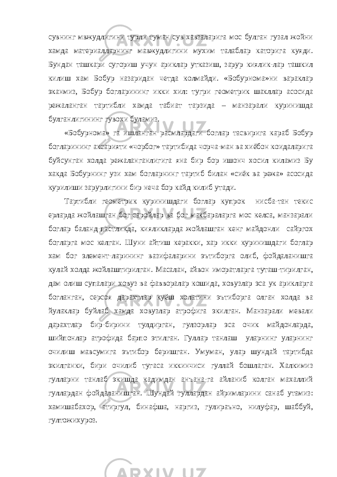 сувнинг мвжудлигини турли-туман сув хавзаларига мос булган гузал жойни хамда материалларнинг мавжудлигини мухим талаблар каторига куяди. Бундан ташкари сугориш учун ариклар утказиш, зарур киялик-лар ташкил килиш хам Бобур назаридан четда колмайди. «Бобурнома»ни вараклар эканмиз, Бобур богларининг икки хил: тугри геометрик шакллар асосида режаланган тартибли хамда табиат тарзида – манзарали куринишда булганлигининг гувохи буламиз. «Бобурнома» га ишланган расмлардаги боглар тасвирига караб Бобур богларининг аксарияти «чорбог» тартибида чорча-ман ва хиёбон коидаларига буйсунган холда режаланганлигига яна бир бор ишонч хосил киламиз Бу хакда Бобурнинг узи хам богларнинг тартиб билан «сиёк ва режа» асосида курилиши зарурлигини бир неча бор кайд килиб утади. Тартибли геометрик куринишдаги боглар купрок нисба-тан текис ерларда жойлашган бог-саройлар ва бог макбараларга мос келса, манзарали боглар баланд-пастликда, кияликларда жойлашган кенг майдонли сайргох богларга мос келган. Шуни айтиш керакки, хар икки куринишдаги боглар хам бог элемент-ларининг вазифаларини эътиборга олиб, фойдаланишга кулай холда жойлаштирилган. Масалан, айвон иморатларга туташ-тирилган, дам олиш супалари ховуз ва фавворалар кошида, ховузлар эса ук арикларга богланган, серсоя дарахтлар куёш холатини эътиборга олган холда ва йулаклар буйлаб хамда ховузлар атрофига экилган. Манзарали мевали дарахтлар бир-бирини тулдирган, гулзорлар эса очик майдонларда, шийпонлар атрофида барпо этилган. Гуллар танлаш уларнинг уларнинг очилиш мавсумига эътибор беришган. Умуман, улар шундай тартибда экилганки, бири очилиб тугаса иккинчиси гуллай бошлаган. Халкимиз гулларни танлаб экишда кадимдан анъана-га айланиб колган махаллий гуллардан фойдаланишган. Шундай гуллардан айримларини санаб утамиз: хамишабахор, атиргул, бинафша, наргиз, гулираъно, нилуфар, шаббуй, гултожихуроз. 