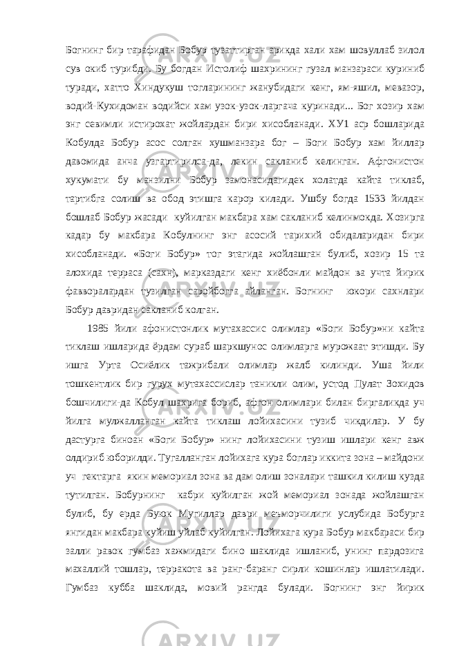 Богнинг бир тарафидан Бобур тузаттирган арикда хали хам шовуллаб зилол сув окиб турибди. Бу богдан Истолиф шахрининг гузал манзараси куриниб туради, хатто Хиндукуш тогларининг жанубидаги кенг, ям-яшил, мевазор, водий-Кухидоман водийси хам узок-узок-ларгача куринади... Бог хозир хам энг севимли истирохат жойлардан бири хисобланади. ХУ1 аср бошларида Кобулда Бобур асос солган хушманзара бог – Боги Бобур хам йиллар давомида анча узгартирилса-да, лекин сакланиб келинган. Афгонистон хукумати бу манзилни Бобур замонасидагидек холатда кайта тиклаб, тартибга солиш ва обод этишга карор килади. Ушбу богда 1533 йилдан бошлаб Бобур жасади куйилган макбара хам сакланиб келинмокда. Хозирга кадар бу макбара Кобулнинг энг асосий тарихий обидаларидан бири хисобланади. «Боги Бобур» тог этагида жойлашган булиб, хозир 15 та алохида терраса (сахн), марказдаги кенг хиёбонли майдон ва учта йирик фавворалардан тузилган саройбогга айланган. Богнинг юкори сахнлари Бобур давридан сакланиб колган. 1985 йили афонистонлик мутахассис олимлар «Боги Бобур»ни кайта тиклаш ишларида ёрдам сураб шаркшунос олимларга мурожаат этишди. Бу ишга Урта Осиёлик тажрибали олимлар жалб килинди. Уша йили тошкентлик бир гурух мутахассислар таникли олим, устод Пулат Зохидов бошчилиги-да Кобул шахрига бориб, афгон олимлари билан биргаликда уч йилга мулжалланган кайта тиклаш лойихасини тузиб чикдилар. У бу дастурга биноан «Боги Бобур» нинг лойихасини тузиш ишлари кенг авж олдириб юборилди. Тугалланган лойихага кура боглар иккита зона – майдони уч гектарга якин мемориал зона ва дам олиш зоналари ташкил килиш кузда тутилган. Бобурнинг кабри куйилган жой мемориал зонада жойлашган булиб, бу ерда Буюк Мугиллар даври меъморчилиги услубида Бобурга янгидан макбара куйиш уйлаб куйилган. Лойихага кура Бобур макбараси бир залли равок гумбаз хажмидаги бино шаклида ишланиб, унинг пардозига махаллий тошлар, терракота ва ранг-баранг сирли кошинлар ишлатилади. Гумбаз кубба шаклида, мовий рангда булади. Богнинг энг йирик 