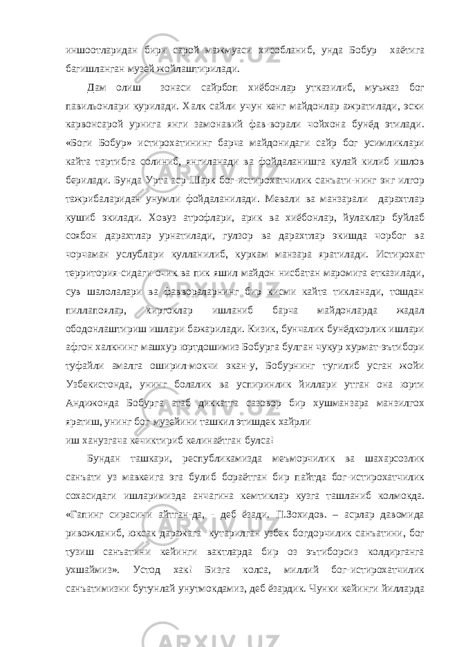 иншоотларидан бири сарой мажмуаси хисобланиб, унда Бобур хаётига багишланган музей жойлаштирилади. Дам олиш зонаси сайрбоп хиёбонлар утказилиб, муъжаз бог павильонлари курилади. Халк сайли учун кенг майдонлар ажратилади, эски карвонсарой урнига янги замонавий фав-ворали чойхона бунёд этилади. «Боги Бобур» истирохатининг барча майдонидаги сайр бог усимликлари кайта тартибга солиниб, янгиланади ва фойдаланишга кулай килиб ишлов берилади. Бунда Урта аср Шарк бог-истирохатчилик санъати-нинг энг илгор тажрибаларидан унумли фойдаланилади. Мевали ва манзарали дарахтлар кушиб экилади. Ховуз атрофлари, арик ва хиёбонлар, йулаклар буйлаб соябон дарахтлар урнатилади, гулзор ва дарахтлар экишда чорбог ва чорчаман услублари кулланилиб, куркам манзара яратилади. Истирохат территория-сидаги очик ва пик яшил майдон нисбатан маромига етказилади, сув шалолалари ва фаввораларнинг бир кисми кайта тикланади, тошдан пиллапоялар, киргоклар ишланиб барча майдонларда жадал ободонлаштириш ишлари бажарилади. Кизик, бунчалик бунёдкорлик ишлари афгон халкнинг машхур юртдошимиз Бобурга булган чукур хурмат-эътибори туфайли амалга оширил-мокчи экан-у, Бобурнинг тугилиб усган жойи Узбекистонда, унинг болалик ва успиринлик йиллари утган она юрти Андижонда Бобурга атаб диккатга сазовор бир хушманзара манзилгох яратиш, унинг бог-музейини ташкил этишдек хайрли иш ханузгача кечиктириб келинаётган булса! Бундан ташкари, республикамизда меъморчилик ва шахарсозлик санъати уз мавкеига эга булиб бораётган бир пайтда бог-истирохатчилик сохасидаги ишларимизда анчагина кемтиклар кузга ташланиб колмокда. «Гапинг сирасини айтган-да, - деб ёзади. П.Зохидов. – асрлар давомида ривожланиб, юксак даражага кутарилган узбек богдорчилик санъатини, бог тузиш санъатини кейинги вактларда бир оз эътиборсиз колдирганга ухшаймиз». Устод хак! Бизга колса, миллий бог-истирохатчилик санъатимизни бутунлай унутмокдамиз, деб ёзардик. Чунки кейинги йилларда 