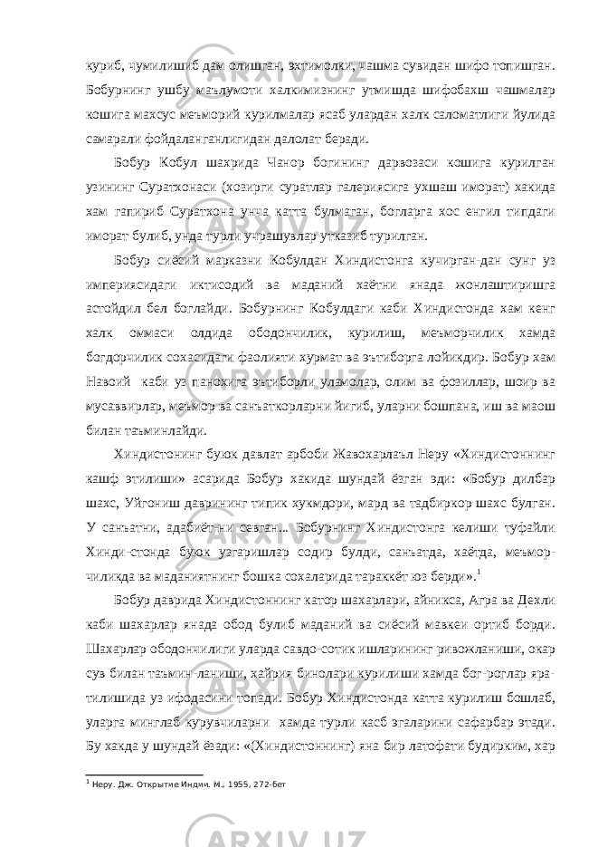 куриб, чумилишиб дам олишган, эхтимолки, чашма сувидан шифо топишган. Бобурнинг ушбу маълумоти халкимизнинг утмишда шифобахш чашмалар кошига махсус меъморий курилмалар ясаб улардан халк саломатлиги йулида самарали фойдаланганлигидан далолат беради. Бобур Кобул шахрида Чанор богининг дарвозаси кошига курилган узининг Суратхонаси (хозирги суратлар галериясига ухшаш иморат) хакида хам гапириб Суратхона унча катта булмаган, богларга хос енгил типдаги иморат булиб, унда турли учрашувлар утказиб турилган. Бобур сиёсий марказни Кобулдан Хиндистонга кучирган-дан сунг уз империясидаги иктисодий ва маданий хаётни янада жонлаштиришга астойдил бел боглайди. Бобурнинг Кобулдаги каби Хиндистонда хам кенг халк оммаси олдида ободончилик, курилиш, меъморчилик хамда богдорчилик сохасидаги фаолияти хурмат ва эътиборга лойикдир. Бобур хам Навоий каби уз панохига эътиборли уламолар, олим ва фозиллар, шоир ва мусаввирлар, меъмор ва санъаткорларни йигиб, уларни бошпана, иш ва маош билан таъминлайди. Хиндистонинг буюк давлат арбоби Жавохарлаъл Неру «Хиндистоннинг кашф этилиши» асарида Бобур хакида шундай ёзган эди: «Бобур дилбар шахс, Уйгониш даврининг типик хукмдори, мард ва тадбиркор шахс булган. У санъатни, адабиёт-ни севган... Бобурнинг Хиндистонга келиши туфайли Хинди-стонда буюк узгаришлар содир булди, санъатда, хаётда, меъмор- чиликда ва маданиятнинг бошка сохаларида тараккёт юз берди». 1 Бобур даврида Хиндистоннинг катор шахарлари, айникса, Агра ва Дехли каби шахарлар янада обод булиб маданий ва сиёсий мавкеи ортиб борди. Шахарлар ободончилиги уларда савдо-сотик ишларининг ривожланиши, окар сув билан таъмин-ланиши, хайрия бинолари курилиши хамда бог-роглар яра- тилишида уз ифодасини топади. Бобур Хиндистонда катта курилиш бошлаб, уларга минглаб курувчиларни хамда турли касб эгаларини сафарбар этади. Бу хакда у шундай ёзади: «(Хиндистоннинг) яна бир латофати будирким, хар 1 Неру. Дж. Открытие Индии. М., 1955, 272-бет 