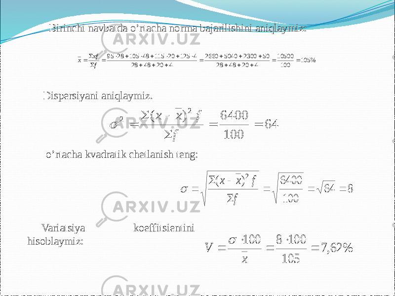 Birinchi navbatda o’rtacha norma bajarilishini aniqlaymiz: Dispersiyani aniqlaymiz. o’rtacha kvadratik chetlanish teng: Variatsiya koeffitsientini hisoblaymiz:% 105 100 10500 4 20 48 28 50 2300 5040 2660 4 20 48 28 4 125 20 115 48 105 28 95                        f хf х 64 100 6400 ) ( 2 2       f f х х  8 64 100 6400 ) ( 2        f f х х  % 62, 7 105 100 8 100      x V  