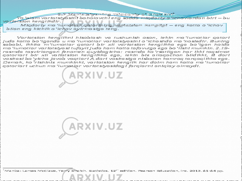 9 .2 Variatsiyaning miqdoriy o’lchovlari * To’plam variatsiyasini baholovchi eng sodda miqdoriy o’lchovlardan biri – bu variatsion kenglikdir. Miqdoriy ma’lumotlar qatorining variatsion kengligi – eng katta o’lchov bilan eng kichik o’lchov ayirmasiga teng. Variatsion kenglikni hisoblash va tushunish oson, lekin ma’lumotlar qatori juda katta bo’lganda u ma’lumotlar variatsiyasini o’lchashda ma’nosizdir. Buning sababi, ikkita m’lumotlar qatori b ir xil variatsion kenglikka ega bo’lgan holda ma’lumotlar variatsiyasi tufayli juda ham katta tafovutga ega bo’lishi mumkin. 2.19 - rasmda tasvirlangan fenomen quyidagicha: rasmda ko’rsatilgan har ikki taqsimot qatorlari bir xil vaiiatsion kenglikka ega, lek in biz allaqachon bildikki, B dori vositasi bo’yicha javob vaqtlari A dori vositasiga nisbatan kamroq tarqoqlikka ega. Demak, ko’rishiniz mumkinki, variatsion kenglik har doim ham katta ma’lumotlar qatorlari uchun ma’lumotlar variatsiyasidagi farqlarni ani qlay olmaydi. *Manba : Lames McClave, Terry Sincich. Statistics. 12 th edition. Pearson Education, Inc. 2013. 61 -64 pp.   