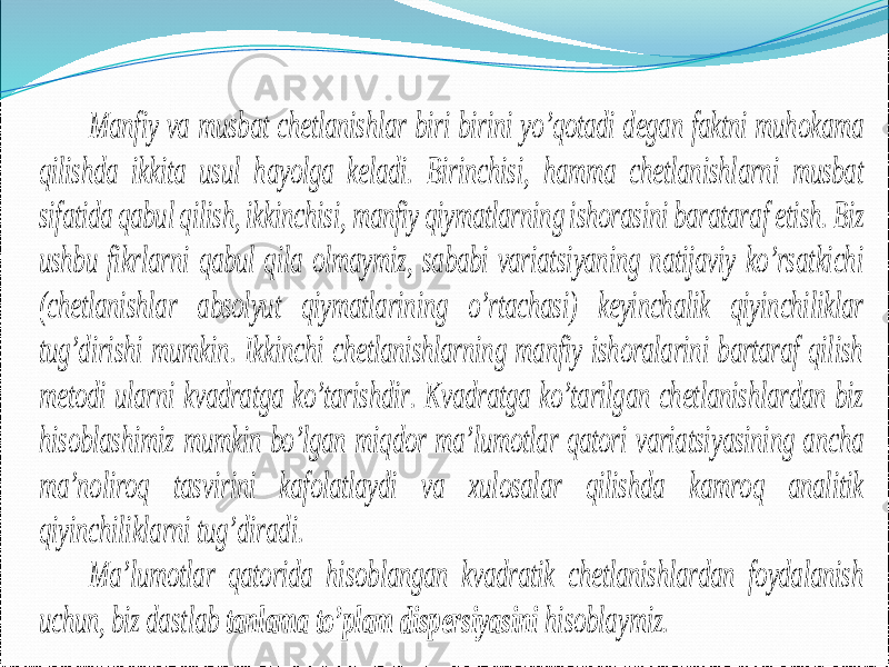 Manfiy va musbat chetlanishlar biri birini yo’qotadi degan faktni muhokama qilishda ikkita usul hayolga keladi. Birinchisi, hamma chetlanishlarni musbat sifatida qabul qilish, ikkinchisi, manfiy qiymatlarning ishorasini baratara f etish. Biz ushbu fikrlarni qabul qila olmaymiz, sababi variatsiyaning natijaviy ko’rsatkichi (chetlanishlar absolyut qiymatlarining o’rtachasi) keyinchalik qiyinchiliklar tug’dirishi mumkin. Ikkinchi chetlanishlarning manfiy ishoralarini bartaraf qilish metodi ularni kvadratga ko’tarishdir. Kvadratga ko’tarilgan chetlanishlardan biz hisoblashimiz mumkin bo’lgan miqdor ma’lumotlar qatori variatsiyasining ancha ma’noliroq tasvirini kafolatlaydi va xulosalar qilishda kamroq analitik qiyinchiliklarni tug’dira di. Ma’lumotlar qatorida hisoblangan kvadratik chetlanishlardan foydalanish uchun, biz dastlab tanlama to’plam dispersiyasini hisoblaymiz. 